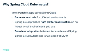 Why Spring Cloud Kubernetes?
Write Portable apps using Spring Cloud
• Same source code for different environments
• Spring Cloud provides right platform abstraction on no
matter which environments you use
• Seamless integration between Kubernetes and Spring
• Spring Cloud Kubernetes is GA since Feb 2019
 