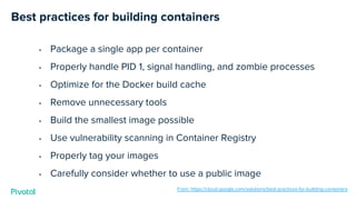 Best practices for building containers
• Package a single app per container
• Properly handle PID 1, signal handling, and zombie processes
• Optimize for the Docker build cache
• Remove unnecessary tools
• Build the smallest image possible
• Use vulnerability scanning in Container Registry
• Properly tag your images
• Carefully consider whether to use a public image
From: https://cloud.google.com/solutions/best-practices-for-building-containers
 