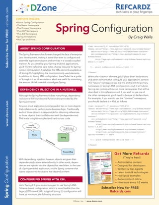 Subscribe Now for FREE! refcardz.com
                                                                                                                                                                         tech facts at your fingertips

                                            CONTENTS INCLUDE:




                                                                                                         Spring Configuration
                                            n	
                                                 About Spring Configuration
                                            n	
                                                 The Beans Namespace
                                            n	
                                                 The Context Namespace
                                            n	
                                                 The AOP Namespace
                                            n	
                                                 The JEE Namespace
                                            n	
                                                 Spring Annotations                                                                                                                   By Craig Walls
                                            n	
                                                 Hot Tips and more...


                                                                                                                                              <?xml version=”1.0” encoding=”UTF-8”?>
                                                   ABOUT SPRING CONFIGURATION                                                                 <beans xmlns=”http://www.springframework.org/schema/beans”
                                                                                                                                                 xmlns:xsi=”http://www.w3.org/2001/XMLSchema-instance”
                                                  The Spring Framework has forever changed the face of enterprise                                xsi:schemaLocation=”http://www.springframework.org/
                                                                                                                                              schema/beans
                                                  Java development, making it easier than ever to configure and
                                                                                                                                                     http://www.springframework.org/schema/beans/spring-
                                                  assemble application objects and services in a loosely-coupled                              beans-2.5.xsd”>
                                                  manner. As you develop your Spring-enabled applications,
                                                  you’ll find this reference card to be a handy resource for Spring                            <!-- place configuration details here -->
                                                  context configuration. It catalogs the XML elements available as
                                                                                                                                              </beans>
                                                  of Spring 2.5, highlighting the most commonly used elements.
                                                  In addition to Spring XML configuration, there’ll also be a guide                           Within the <beans> element, you’ll place bean declarations
                                                  to Spring’s rich set of annotations, which are useful for minimizing                        and other elements that configure your application’s context.
                                                  the amount of XML needed to configure Spring.                                               The “beans” namespace was the first and is still the primary
                                                                                                                                              namespace in Spring’s XML configuration—but it isn’t alone.
                                                   DEPENDENCy INjECTION IN A NUTShELL                                                         Spring also comes with seven more namespaces that will be
                                                                                                                                              described in this reference card. If you wish to use one of
                                                  Although the Spring Framework does many things, dependency                                  the other namespaces, you’ll need to be sure to declare them.
                                                  injection is the foundational functionality provided by the                                 For example, if you want to use the “context” namespace,
                                                  Spring container.                                                                           you should declare it in XML as follows:
     www.dzone.com




                                                  Any non-trivial application is composed of two or more objects                              <?xml version=”1.0” encoding=”UTF-8”?>
                                                  that collaborate to perform some business logic. Traditionally,                             <beans xmlns=”http://www.springframework.org/schema/beans”
                                                                                                                                                 xmlns:xsi=”http://www.w3.org/2001/XMLSchema-instance”
                                                  each of those objects is responsible for obtaining references
                                                                                                                                                 xmlns:context=”http://www.springframework.org/schema/
                                                  to those objects that it collaborates with (its dependencies).                              context”
                                                  This leads to tightly-coupled and hard-to-test code.                                           xsi:schemaLocation=”http://www.springframework.org/
                                                                                                                                              schema/beans
                                                                                                                                                     http://www.springframework.org/schema/beans/spring-
                                                            I need a
                                                         treasure map                                                                         beans-2.5.xsd
                                                                                                             I’ll give you a
                                                                                                             treasure map                            http://www.springframework.org/schema/context
                                                                                                                                                     http://www.springframework.org/schema/context/
                                                                Pirate                                                                        spring-context-2.5.xsd”>
                                                                                                          Spring
                                                                               inj
                                                                                     ec
                                                                                                                                                <!-- place configuration details here -->
                                                                                          te
                                                                                               di
                                                                                                  nt
                                                                                                     o                                        </beans>


                                                                                                            TreasureMap
                                                                                                                                                                        Get More Refcardz
Spring Configuration




                                                                                                                                                                                  (They’re free!)
                                                  With dependency injection, however, objects are given their
                                                  dependencies by some external entity. In other words, depen-                                                           n   Authoritative content
                                                  dencies are injected into the objects that need them. In the case                                                      n   Designed for developers
                                                  of a Spring-enabled application, it is the Spring container that                                                       n   Written by top experts
                                                  injects objects into the objects that depend on them.                                                                  n   Latest tools & technologies
                                                                                                                                                                         n   Hot tips & examples
                                                   CONFIGURING SPRING wITh XML                                                                                           n   Bonus content online
                                                                                                                                                                         n   New issue every 1-2 weeks
                                                  As of Spring 2.0, you are encouraged to use Spring’s XML
                                                  Schema-based configuration, which is more flexible than the                                              Subscribe Now for FREE!
                                                  legacy DTD-based XML. A typical Spring 2.5 configuration will                                                 Refcardz.com
                                                  have, at minimum, the following structure:


                                                                                                                           DZone, Inc.   |   www.dzone.com
 