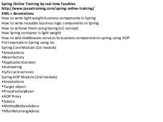 Spring Online Training by real time faculties
http://www.javaetraining.com/spring-online-training/
XML + Annotations
How to write light weight business components in Spring
How to write reusable business logic components in Spring
How to achieve them using Spring IoC concept
How Spring container is light weight
How to add middleware services to business components in spring using AOP
First example in Spring using Ioc
Spring Core Module (1st module)
•Annotations
•BeanFactory
•ApplicationContext
•Autowiring
•Lyfe cycle services
Spring AOP Module (2nd module)
•Annotations
•Target object
•ProxyFactoryBean
•AOP Proxy
•Advice
•MethodBeforeAdvice
•AfterReturningAdvice
 