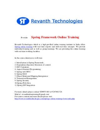 Provides

Spring Framework Online Training

Revanth Technologies which is a high profiled online training institute in India offers
Spring online training with real time experts and with real time concepts. We provide
individual training and as well as group trainings. We are providing the online training
with real time working faculties.

In the course duration we will train
1. Introduction to Spring Framework.
2. Dependency Injection /Inversion of control.
3. IOC Containers.
4. Aspect Oriented Programming.
5. Spring web MVC.
6. Spring DAO
7. Object Relational Mapping Intergration.
8. Transaction Management
9. Spring Security
10.Spring Web flow
11.Spring-JSF Integration

For more details please contact 9290971883 or 9247461324.
Mail id : revanthonlinetraining@gmail.com
For course content and more details please visit
http://www.revanthtechnologies.com/springs-online-training-from-india.php

 