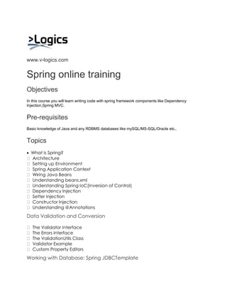 www.v-logics.com 
Spring online training 
Objectives In this course you will learn writing code with spring framework components like Dependency Injection,Spring MVC. 
Pre-requisites Basic knowledge of Java and any RDBMS databases like mySQL/MS-SQL/Oracle etc.. 
Topics 
 What is Spring? Architecture Setting up Environment Spring Application Context Wiring Java Beans Understanding beans.xml Understanding Spring IoC(Inversion of Control) Dependency Injection Setter Injection Constructor Injection Understanding @Annotations 
Data Validation and Conversion The Validator Interface The Errors Interface The ValidationUtils Class Validator Example Custom Property Editors 
Working with Database: Spring JDBCTemplate  
