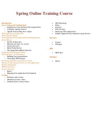 Spring Online Training Course
Introduction
Server Setup and Configuration
o Installation of Java Software Development Kit
o Configure Apache Tomcat
o Apache Tomcat Plug-In to eclipse
Web Application Architecture
Web container Model
Web Application development System Requirements
Servlet Basics
o Servlet Architecture
o Skeleton structure of a servlet
o Servlet life-cycle
o Hello World Servlet
o The SingleThreadModel Interface
Capturing Client Requested Data
Generating the server Response
o Building Excel spreadsheets
o Generating JPEG Images
Performing Database operations in servlet
Sharing of data among servlets of a web application
Request dispatching
HttpServlet basics
Session Tracking
o Basics
o Shopping Cart application Development
Cookies
o Problems with cookies
o Modifying Cookie values
o Sending and receiving cookies








URL Rewriting
Filters
Listeners
Web-Security
Deploying Web applications
Sample Application Development using Servlets

Servers



Tomcat
Weblogic

IDE


MyEclipse

Database


Oracle

 