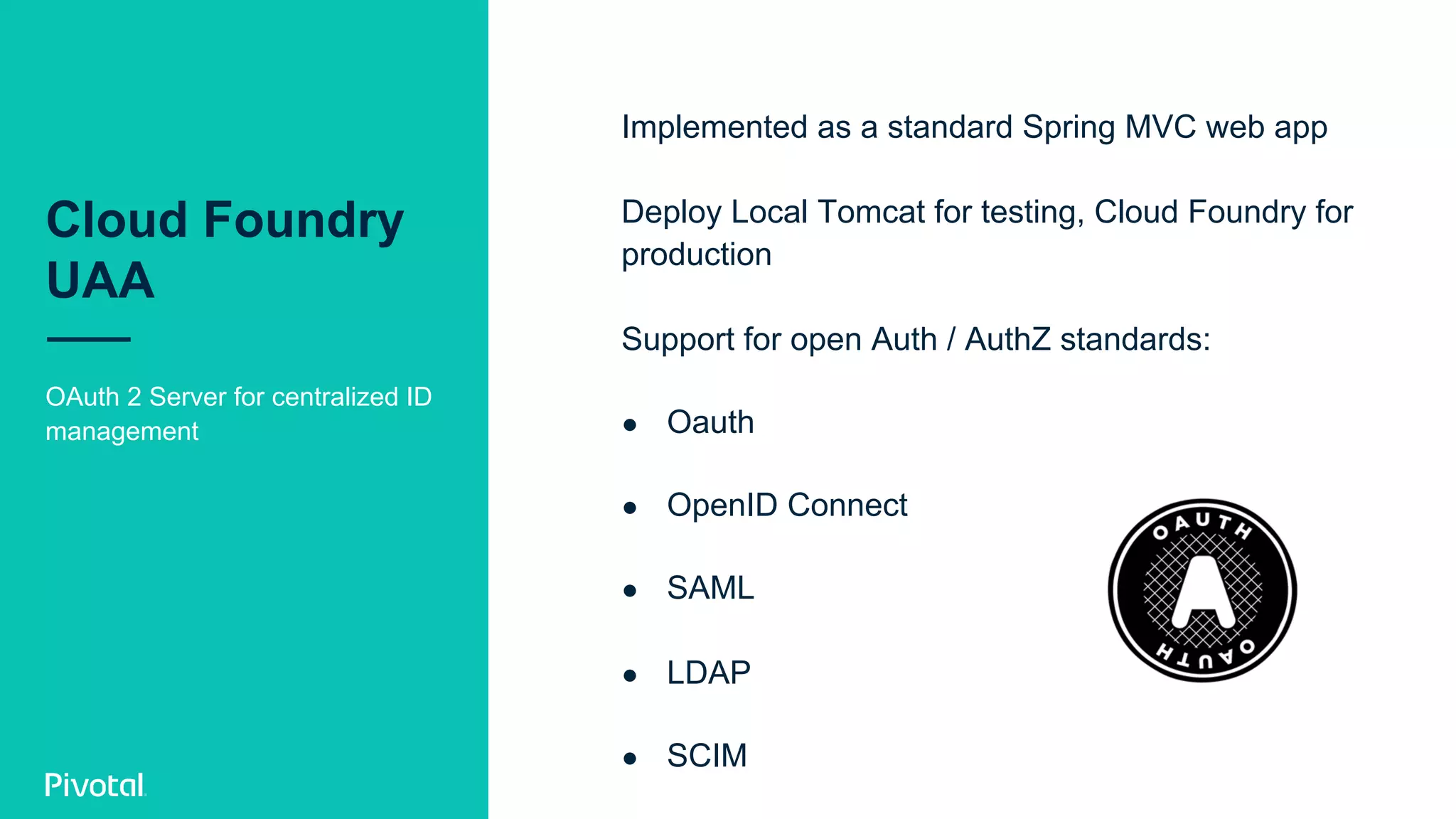 Cloud Foundry
UAA
OAuth 2 Server for centralized ID
management
Implemented as a standard Spring MVC web app
Deploy Local Tomcat for testing, Cloud Foundry for
production
Support for open Auth / AuthZ standards:
●  Oauth
●  OpenID Connect
●  SAML
●  LDAP
●  SCIM
 