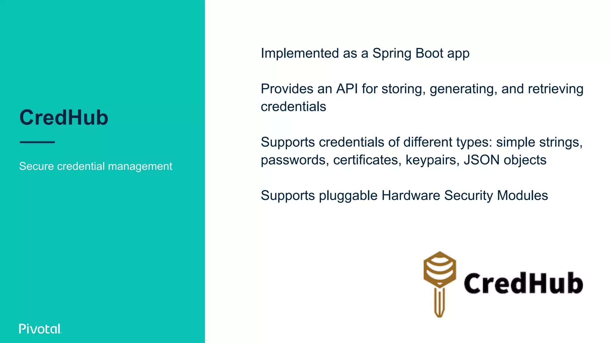 CredHub
Secure credential management
Implemented as a Spring Boot app
Provides an API for storing, generating, and retrieving
credentials
Supports credentials of different types: simple strings,
passwords, certificates, keypairs, JSON objects
Supports pluggable Hardware Security Modules
 