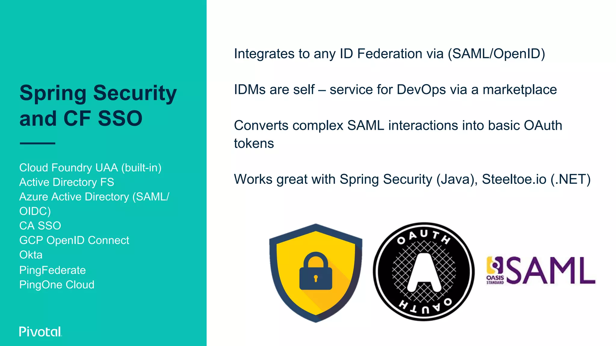 Spring Security
and CF SSO
Cloud Foundry UAA (built-in)
Active Directory FS
Azure Active Directory (SAML/
OIDC)
CA SSO
GCP OpenID Connect
Okta
PingFederate
PingOne Cloud
Integrates to any ID Federation via (SAML/OpenID)
IDMs are self – service for DevOps via a marketplace
Converts complex SAML interactions into basic OAuth
tokens
Works great with Spring Security (Java), Steeltoe.io (.NET)
 