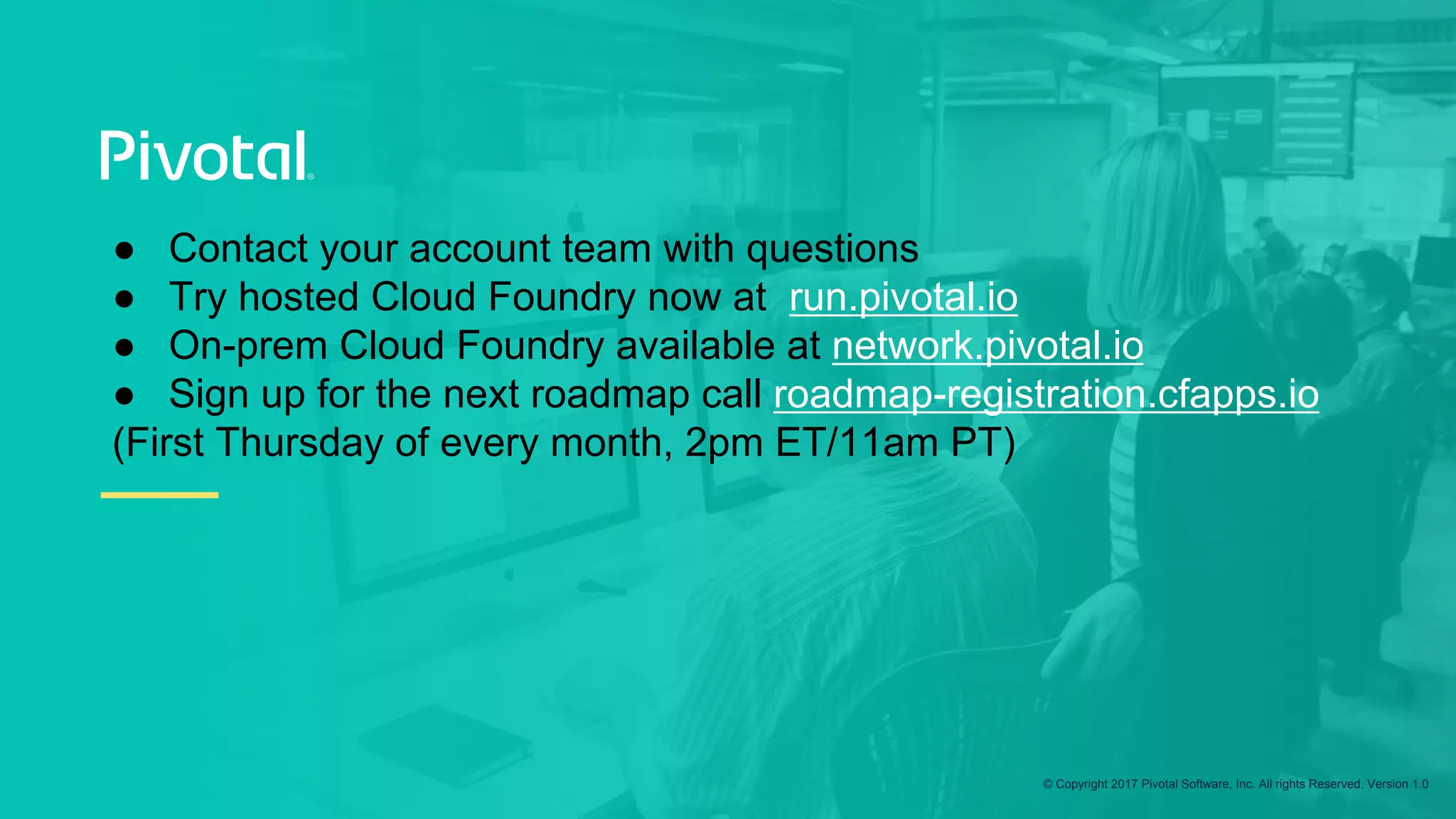 © Copyright 2017 Pivotal Software, Inc. All rights Reserved. Version 1.0
●  Contact your account team with questions
●  Try hosted Cloud Foundry now at run.pivotal.io
●  On-prem Cloud Foundry available at network.pivotal.io
●  Sign up for the next roadmap call roadmap-registration.cfapps.io
(First Thursday of every month, 2pm ET/11am PT)
 