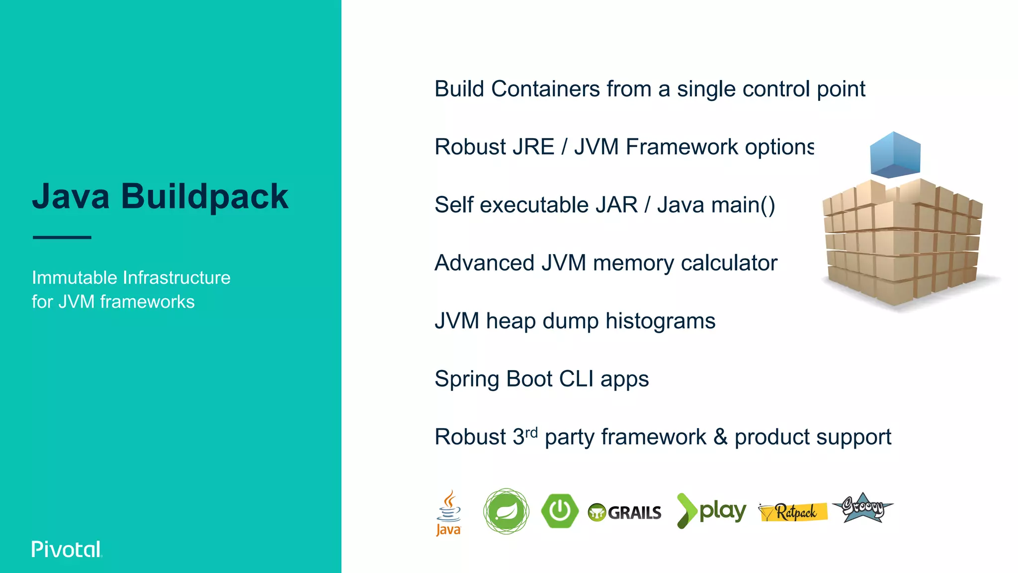 Java Buildpack
Immutable Infrastructure
for JVM frameworks
Build Containers from a single control point
Robust JRE / JVM Framework options
Self executable JAR / Java main()
Advanced JVM memory calculator
JVM heap dump histograms
Spring Boot CLI apps
Robust 3rd party framework & product support
 