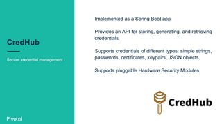 CredHub
Secure credential management
Implemented as a Spring Boot app
Provides an API for storing, generating, and retrieving
credentials
Supports credentials of different types: simple strings,
passwords, certificates, keypairs, JSON objects
Supports pluggable Hardware Security Modules
 
