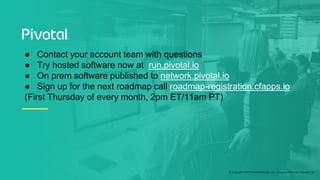 © Copyright 2017 Pivotal Software, Inc. All rights Reserved. Version 1.0
● Contact your account team with questions
● Try hosted software now at run.pivotal.io
● On prem software published to network.pivotal.io
● Sign up for the next roadmap call roadmap-registration.cfapps.io
(First Thursday of every month, 2pm ET/11am PT)
 