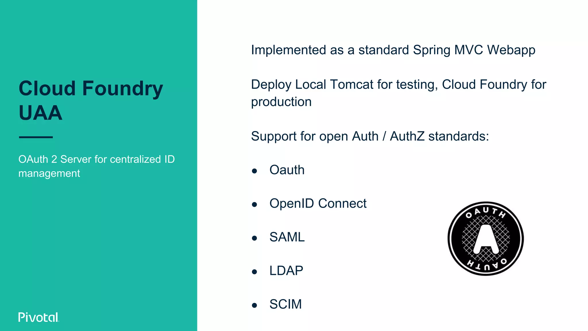 Cloud Foundry
UAA
OAuth 2 Server for centralized ID
management
Implemented as a standard Spring MVC Webapp
Deploy Local Tomcat for testing, Cloud Foundry for
production
Support for open Auth / AuthZ standards:
● Oauth
● OpenID Connect
● SAML
● LDAP
● SCIM
 