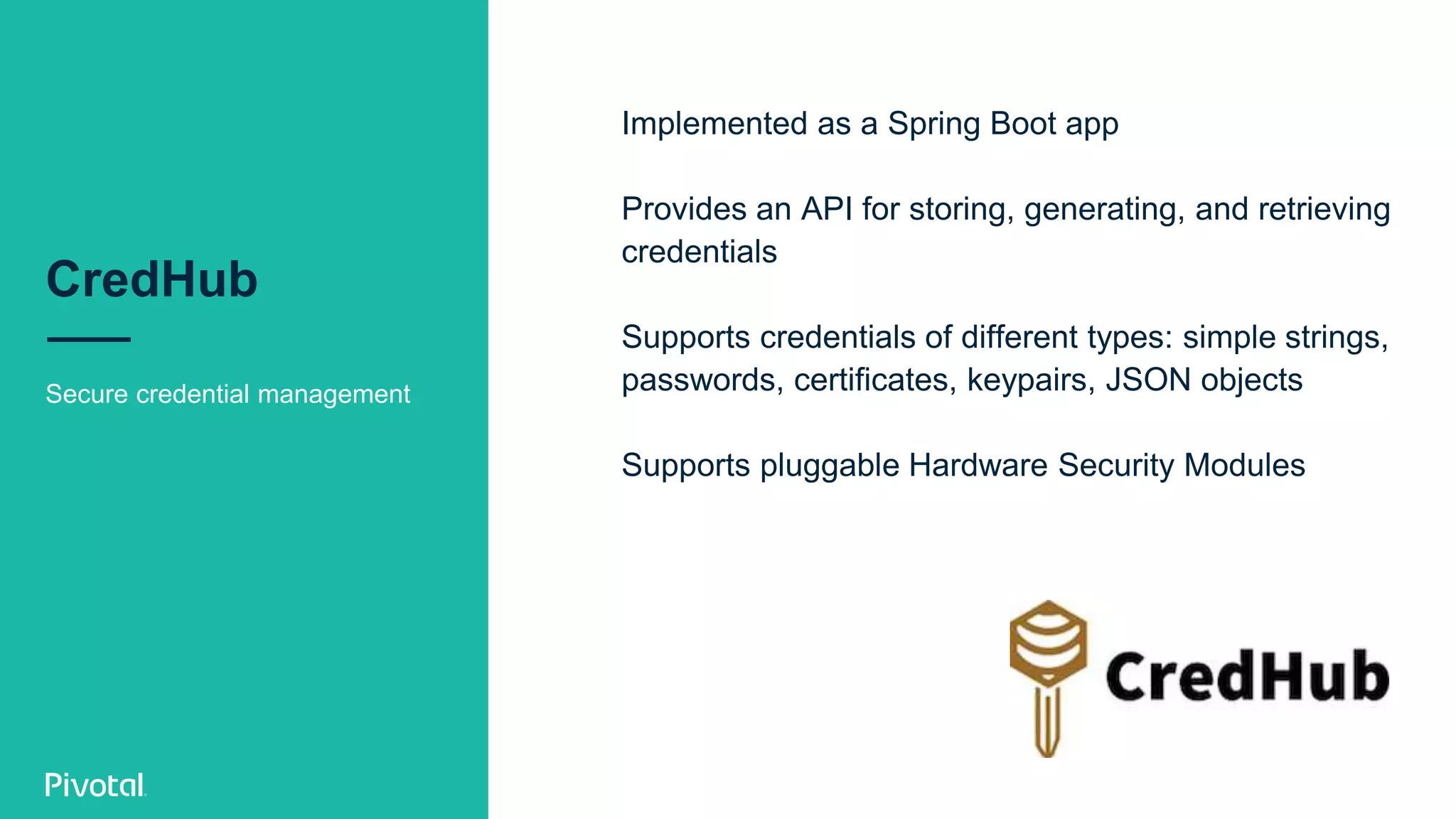 CredHub
Secure credential management
Implemented as a Spring Boot app
Provides an API for storing, generating, and retrieving
credentials
Supports credentials of different types: simple strings,
passwords, certificates, keypairs, JSON objects
Supports pluggable Hardware Security Modules
 