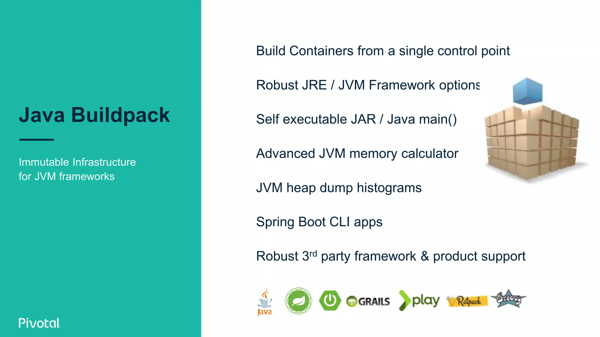 Java Buildpack
Immutable Infrastructure
for JVM frameworks
Build Containers from a single control point
Robust JRE / JVM Framework options
Self executable JAR / Java main()
Advanced JVM memory calculator
JVM heap dump histograms
Spring Boot CLI apps
Robust 3rd party framework & product support
 