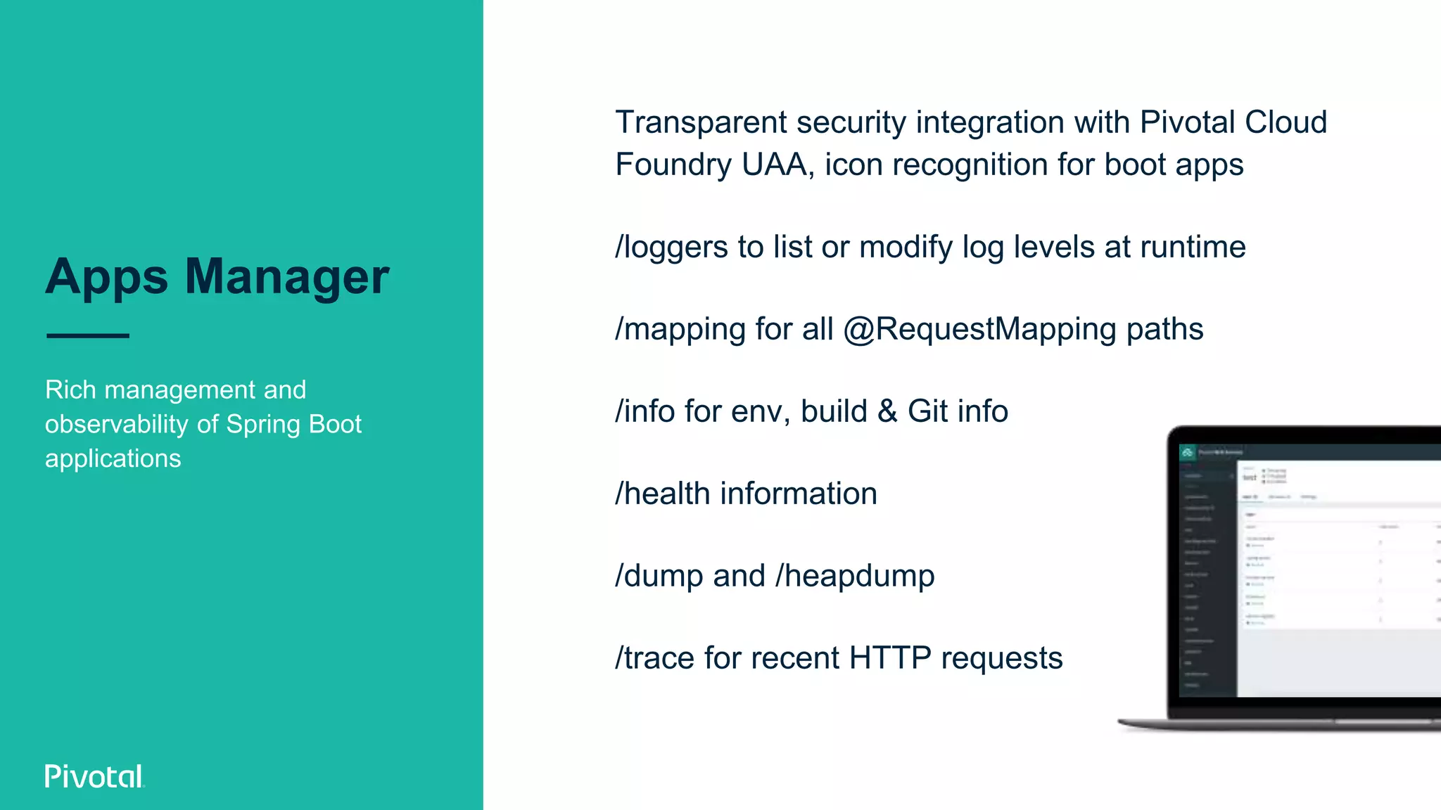Apps Manager
Rich management and
observability of Spring Boot
applications
Transparent security integration with Pivotal Cloud
Foundry UAA, icon recognition for boot apps
/loggers to list or modify log levels at runtime
/mapping for all @RequestMapping paths
/info for env, build & Git info
/health information
/dump and /heapdump
/trace for recent HTTP requests
 