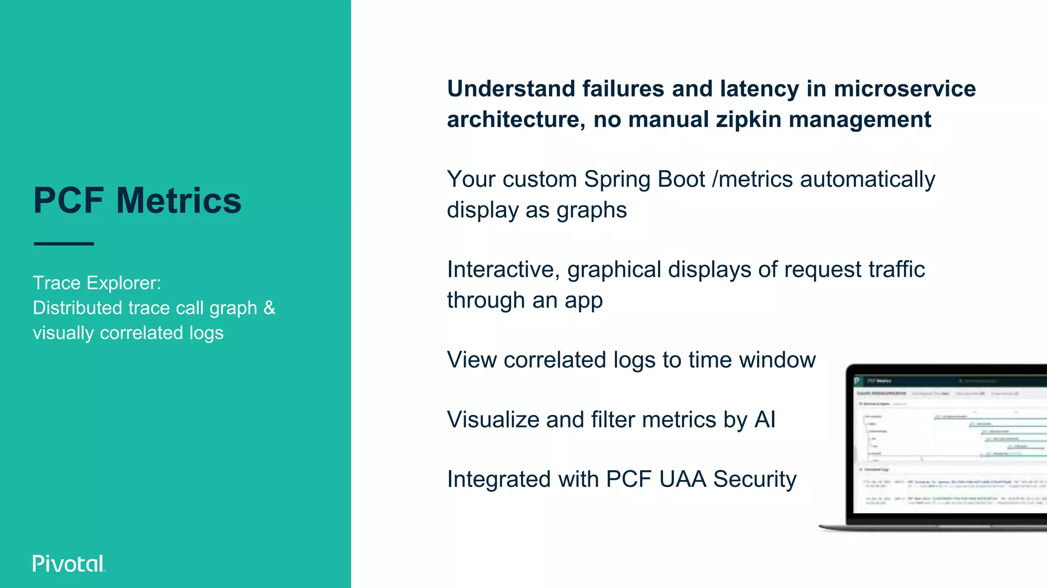PCF Metrics
Trace Explorer:
Distributed trace call graph &
visually correlated logs
Understand failures and latency in microservice
architecture, no manual zipkin management
Your custom Spring Boot /metrics automatically
display as graphs
Interactive, graphical displays of request traffic
through an app
View correlated logs to time window
Visualize and filter metrics by AI
Integrated with PCF UAA Security
 