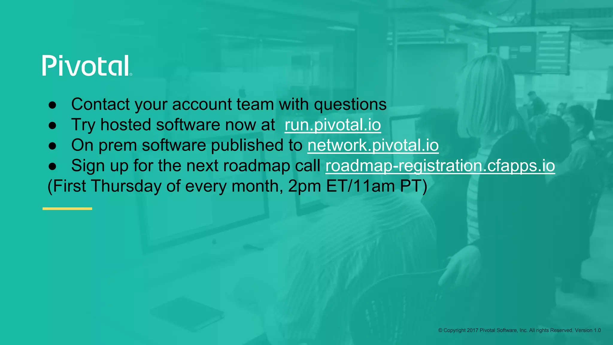 © Copyright 2017 Pivotal Software, Inc. All rights Reserved. Version 1.0
● Contact your account team with questions
● Try hosted software now at run.pivotal.io
● On prem software published to network.pivotal.io
● Sign up for the next roadmap call roadmap-registration.cfapps.io
(First Thursday of every month, 2pm ET/11am PT)
 