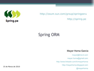 Spring ORM Mayer Horna García 15 de Marzo de 2010 [email_address] [email_address] http://www.linkedin.com/in/mayerhorna http://mayerhorna.blogspot.com @mayerhorna http://osum.sun.com/group/springperu http://spring.pe 