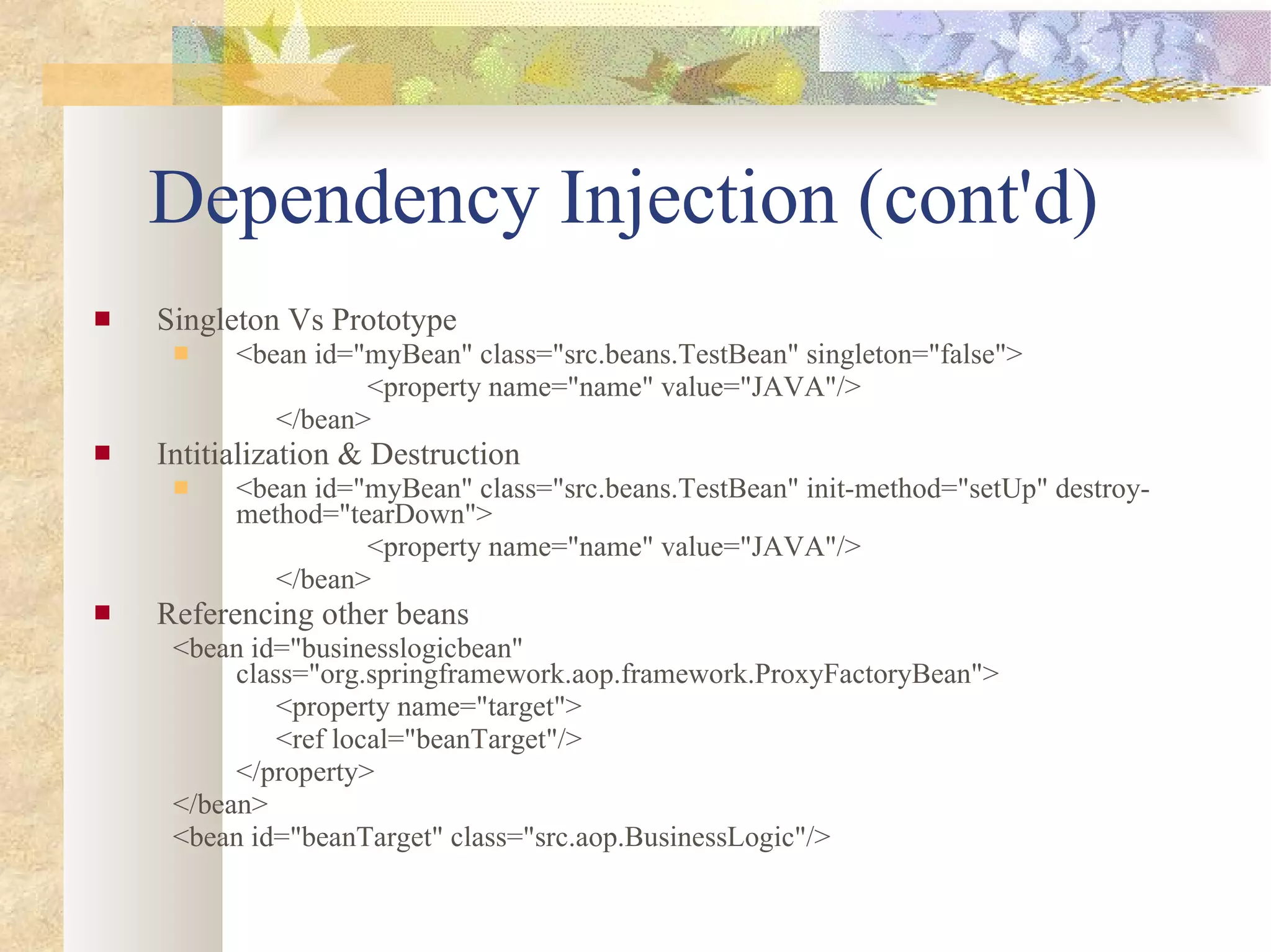 Dependency Injection (cont'd) Singleton Vs Prototype <bean id=&quot;myBean&quot; class=&quot;src.beans.TestBean&quot; singleton=&quot;false&quot;> <property name=&quot;name&quot; value=&quot;JAVA&quot;/> </bean> Intitialization & Destruction <bean id=&quot;myBean&quot; class=&quot;src.beans.TestBean&quot; init-method=&quot;setUp&quot; destroy-method=&quot;tearDown&quot;> <property name=&quot;name&quot; value=&quot;JAVA&quot;/> </bean> Referencing other beans <bean id=&quot;businesslogicbean&quot; class=&quot;org.springframework.aop.framework.ProxyFactoryBean&quot;> <property name=&quot;target&quot;> <ref local=&quot;beanTarget&quot;/> </property> </bean> <bean id=&quot;beanTarget&quot; class=&quot;src.aop.BusinessLogic&quot;/> 