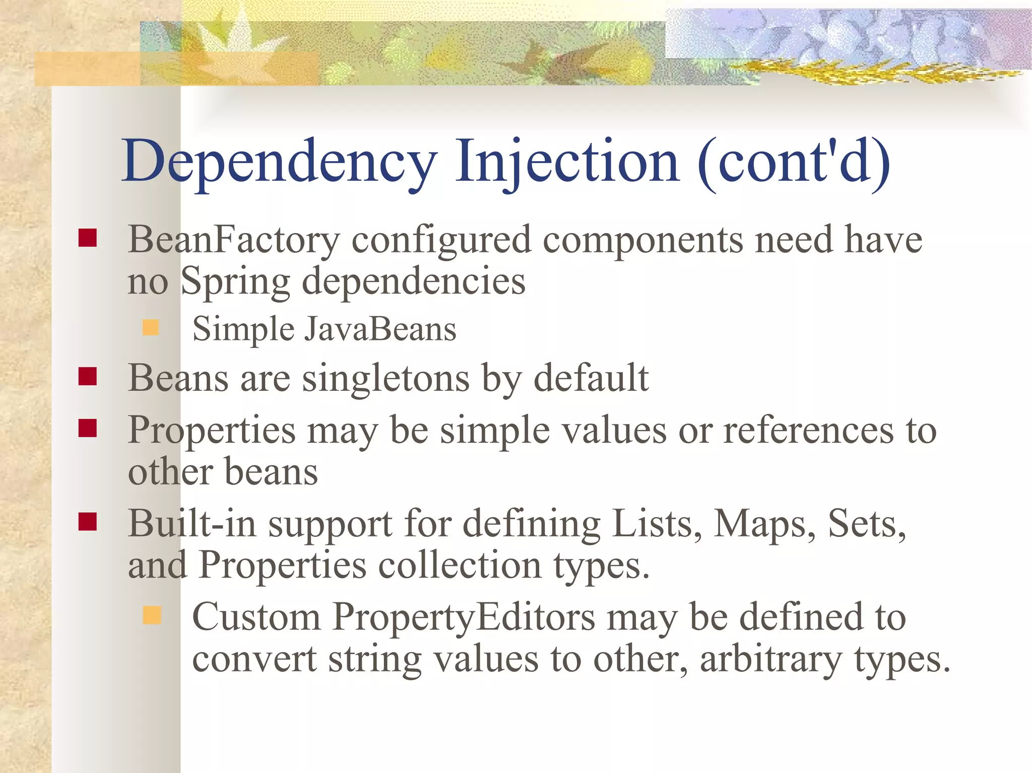 Dependency Injection (cont'd) BeanFactory configured components need have no Spring dependencies Simple JavaBeans Beans are singletons by default Properties may be simple values or references to other beans Built-in support for defining Lists, Maps, Sets, and Properties collection types.  Custom PropertyEditors may be defined to convert string values to other, arbitrary types. 