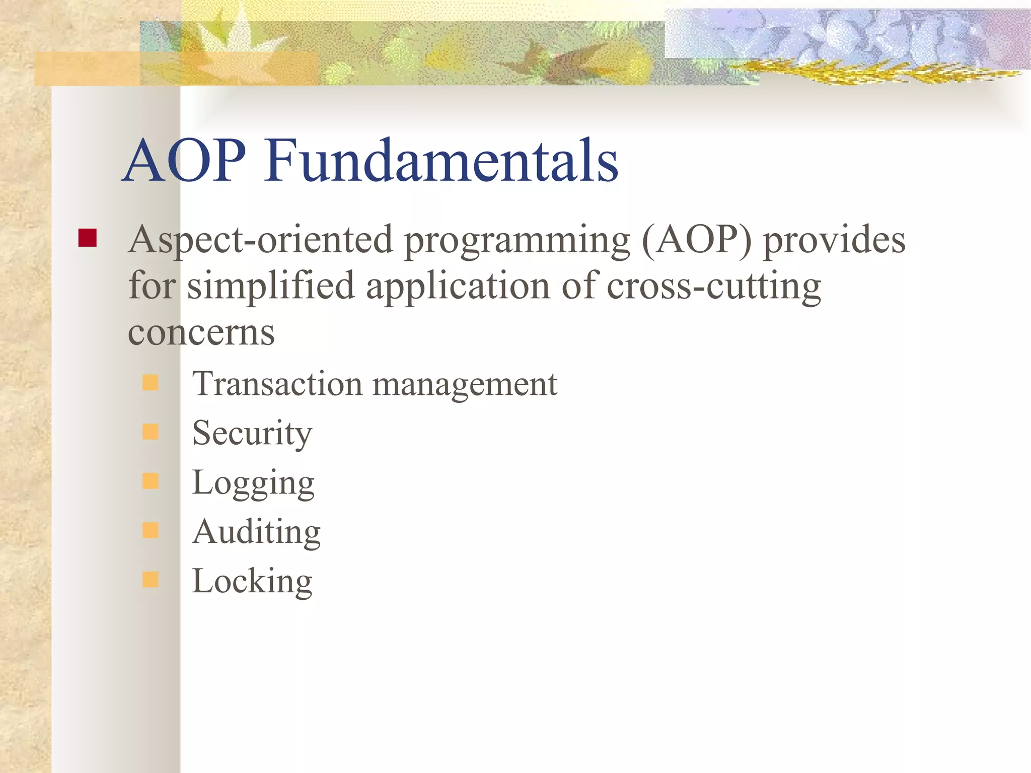 AOP Fundamentals Aspect-oriented programming (AOP) provides for simplified application of cross-cutting concerns Transaction management Security Logging Auditing Locking 