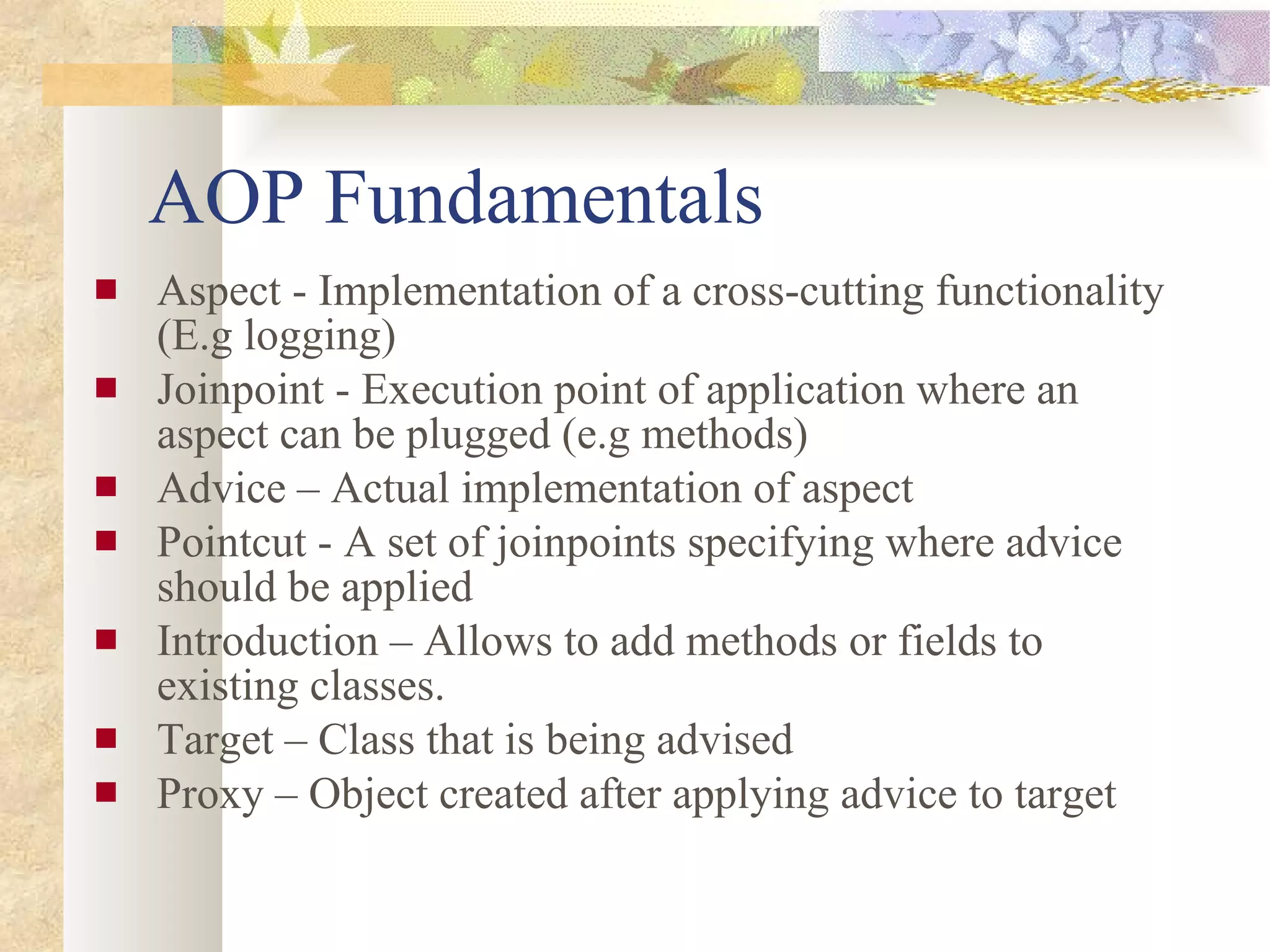 AOP Fundamentals Aspect - Implementation of a cross-cutting functionality (E.g logging)  Joinpoint - Execution point of application where an aspect can be plugged (e.g methods) Advice – Actual implementation of aspect Pointcut - A set of joinpoints specifying where advice should be applied  Introduction – Allows to add methods or fields to existing classes. Target – Class that is being advised Proxy – Object created after applying advice to target 