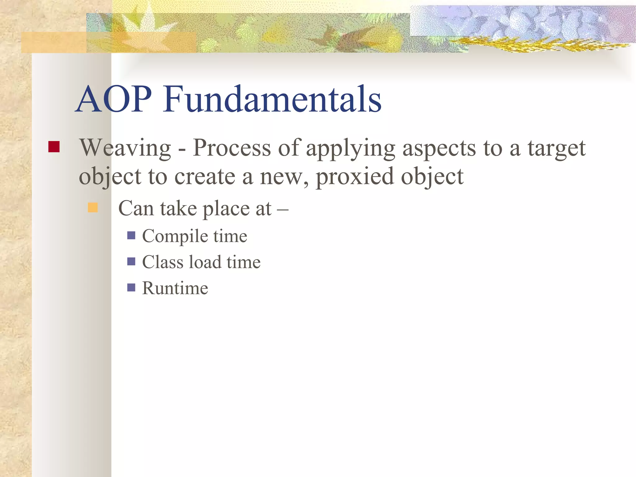 AOP Fundamentals Weaving - Process of applying aspects to a target object to create a new, proxied object Can take place at – Compile time Class load time Runtime 