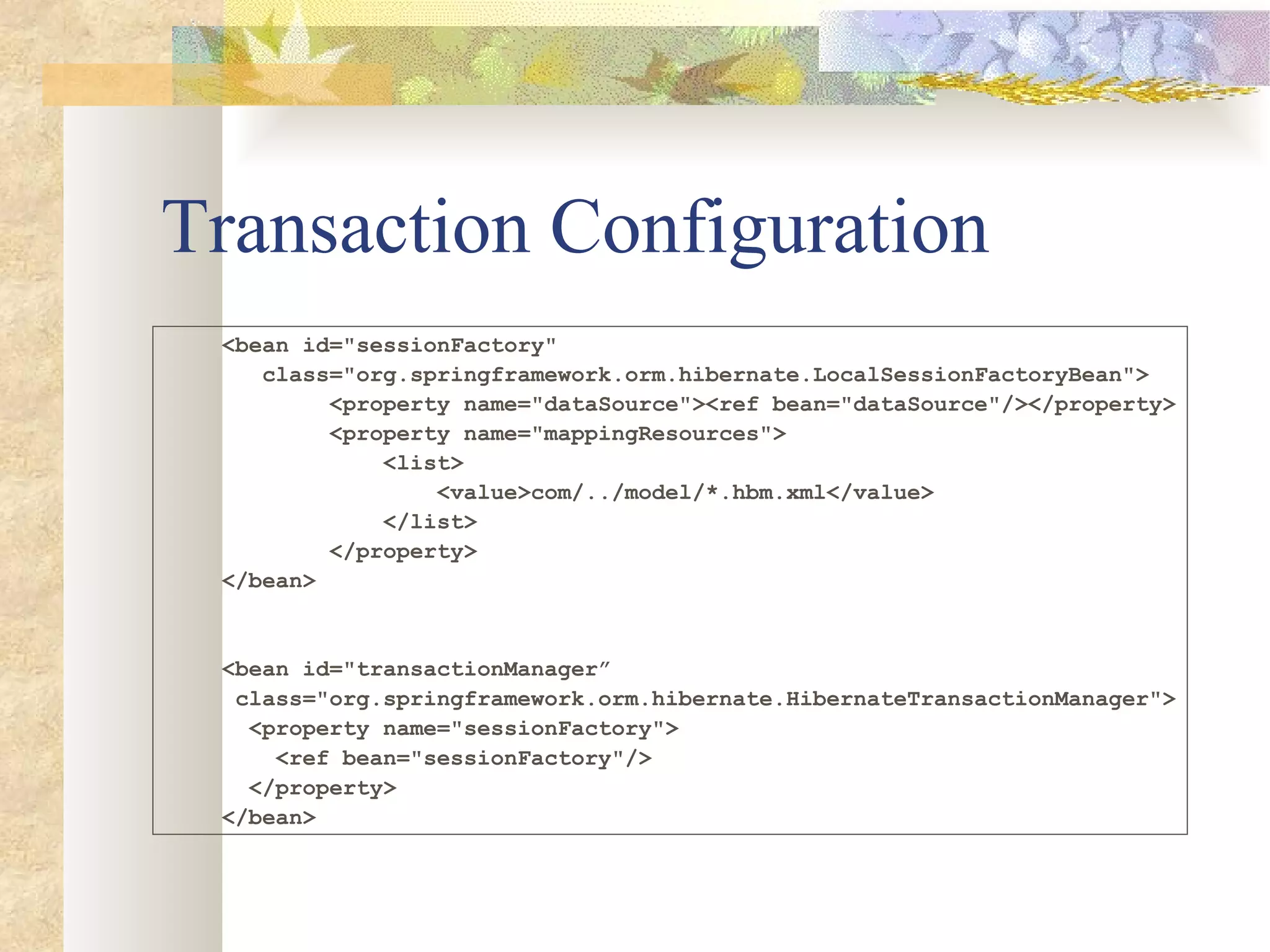 Transaction Configuration <bean id=&quot;sessionFactory&quot;  class=&quot;org.springframework.orm.hibernate.LocalSessionFactoryBean&quot;> <property name=&quot;dataSource&quot;><ref bean=&quot;dataSource&quot;/></property> <property name=&quot;mappingResources&quot;> <list> <value>com/../model/*.hbm.xml</value> </list> </property> </bean> <bean id=&quot;transactionManager” class=&quot;org.springframework.orm.hibernate.HibernateTransactionManager&quot;> <property name=&quot;sessionFactory&quot;> <ref bean=&quot;sessionFactory&quot;/> </property> </bean> 
