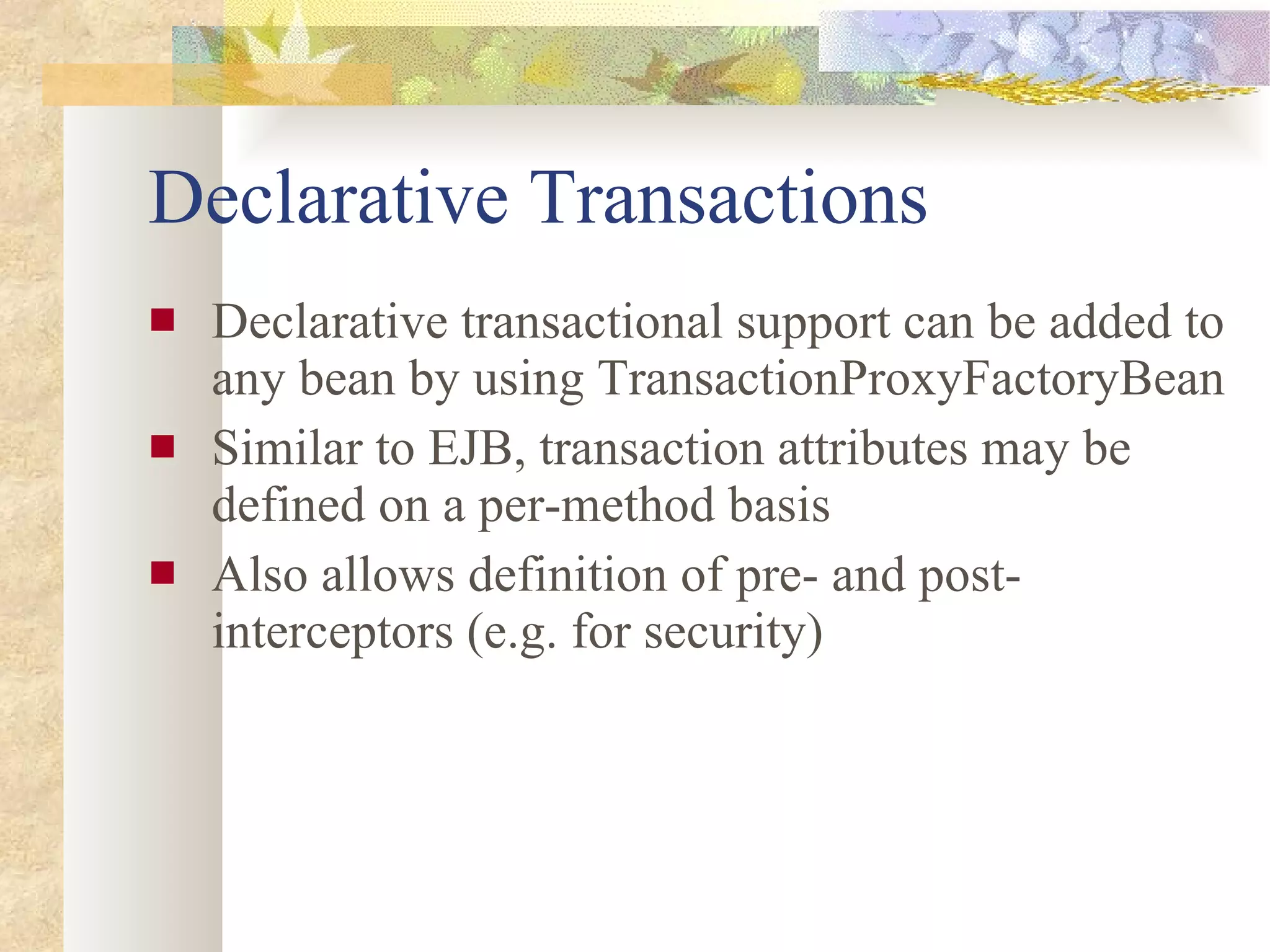 Declarative Transactions Declarative transactional support can be added to any bean by using TransactionProxyFactoryBean Similar to EJB, transaction attributes may be defined on a per-method basis Also allows definition of pre- and post- interceptors (e.g. for security) 