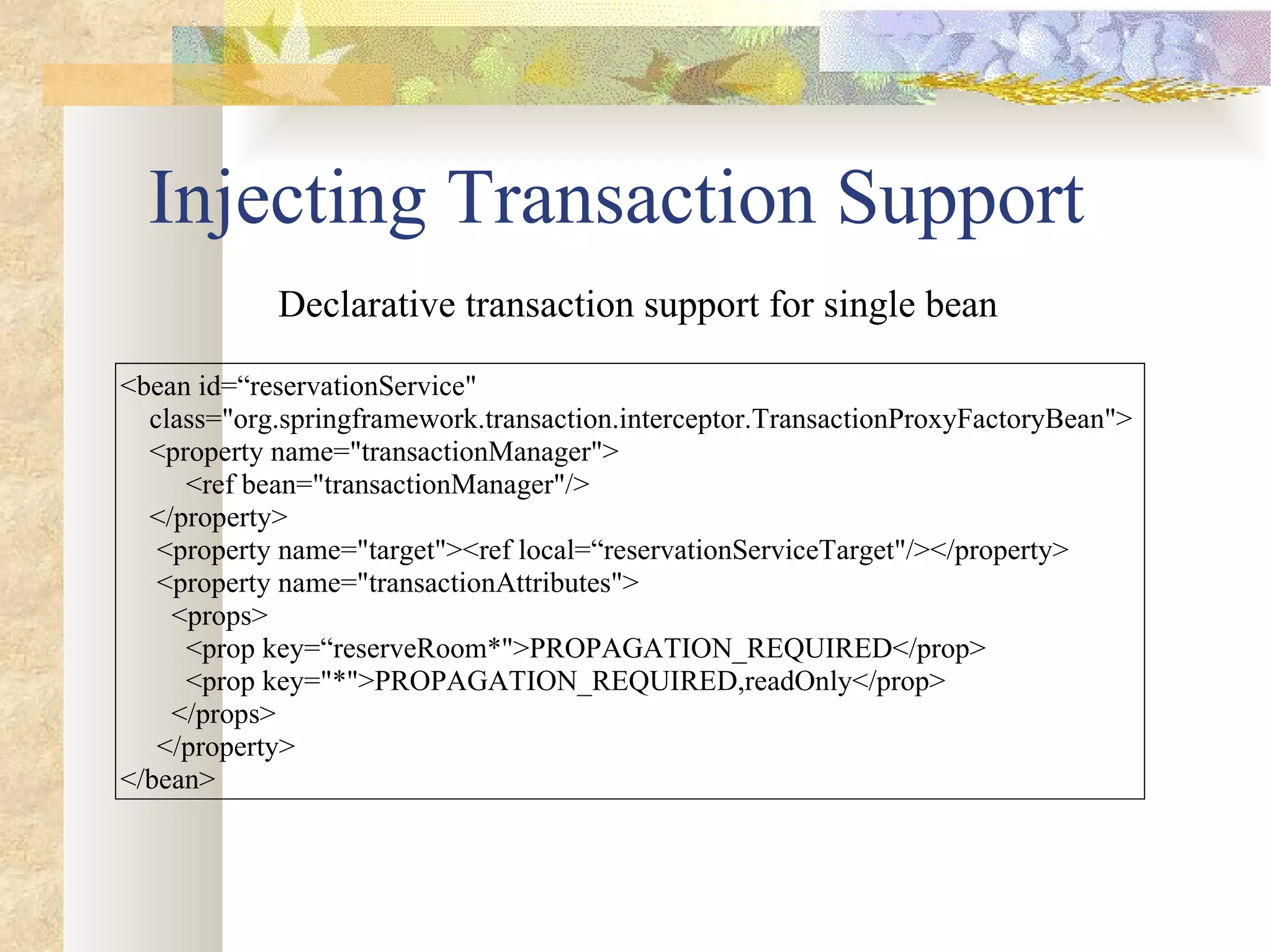 Injecting Transaction Support <bean id=“reservationService&quot;  class=&quot;org.springframework.transaction.interceptor.TransactionProxyFactoryBean&quot;>  <property name=&quot;transactionManager&quot;> <ref bean=&quot;transactionManager&quot;/> </property>  <property name=&quot;target&quot;><ref local=“reservationServiceTarget&quot;/></property> <property name=&quot;transactionAttributes&quot;>  <props> <prop key=“reserveRoom*&quot;>PROPAGATION_REQUIRED</prop>  <prop key=&quot;*&quot;>PROPAGATION_REQUIRED,readOnly</prop>  </props>  </property>  </bean> Declarative transaction support for single bean 