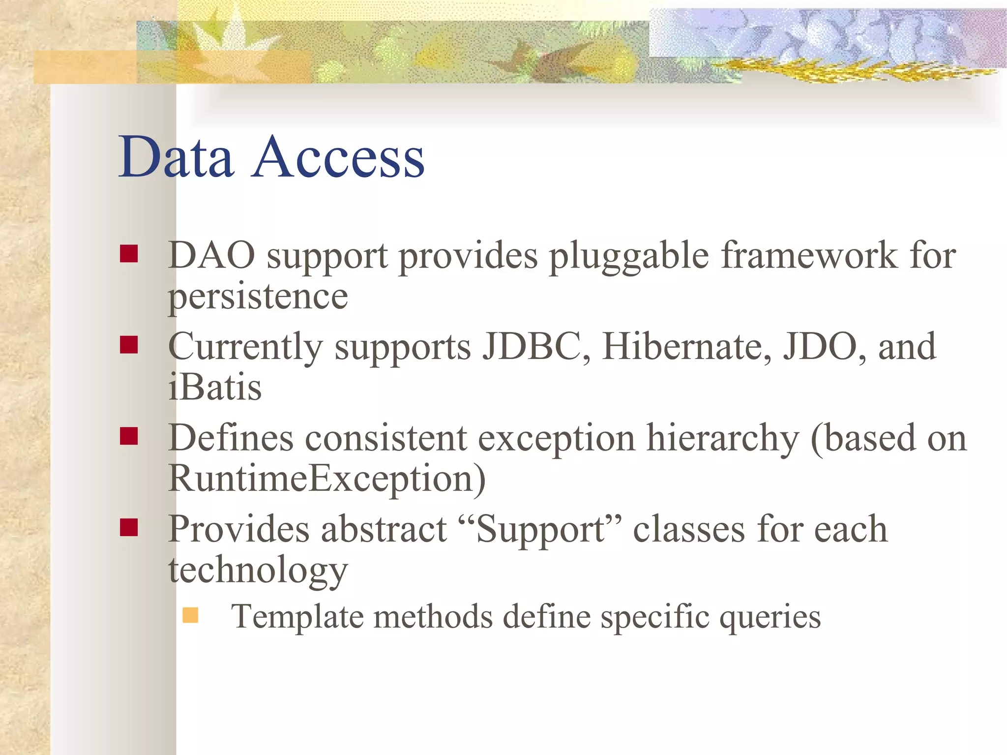 Data Access DAO support provides pluggable framework for persistence Currently supports JDBC, Hibernate, JDO, and iBatis Defines consistent exception hierarchy (based on RuntimeException) Provides abstract “Support” classes for each technology Template methods define specific queries 
