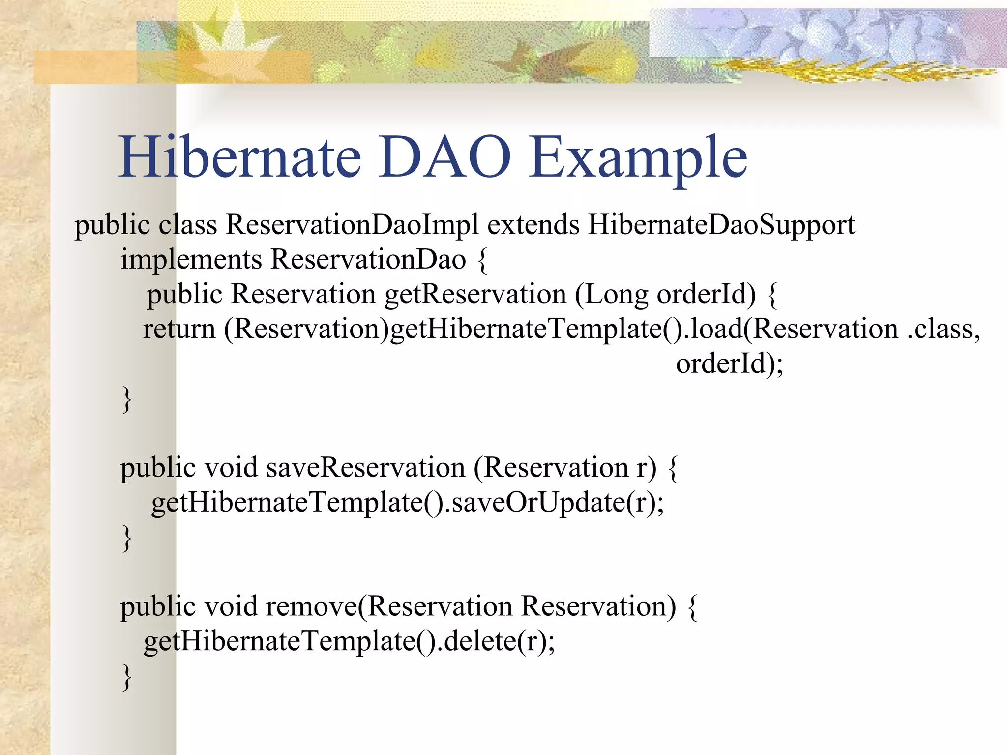 Hibernate DAO Example public class ReservationDaoImpl extends HibernateDaoSupport  implements ReservationDao { public Reservation getReservation (Long orderId) { return (Reservation)getHibernateTemplate().load(Reservation .class,  orderId); } public void saveReservation (Reservation r) { getHibernateTemplate().saveOrUpdate(r); } public void remove(Reservation Reservation) { getHibernateTemplate().delete(r); } 
