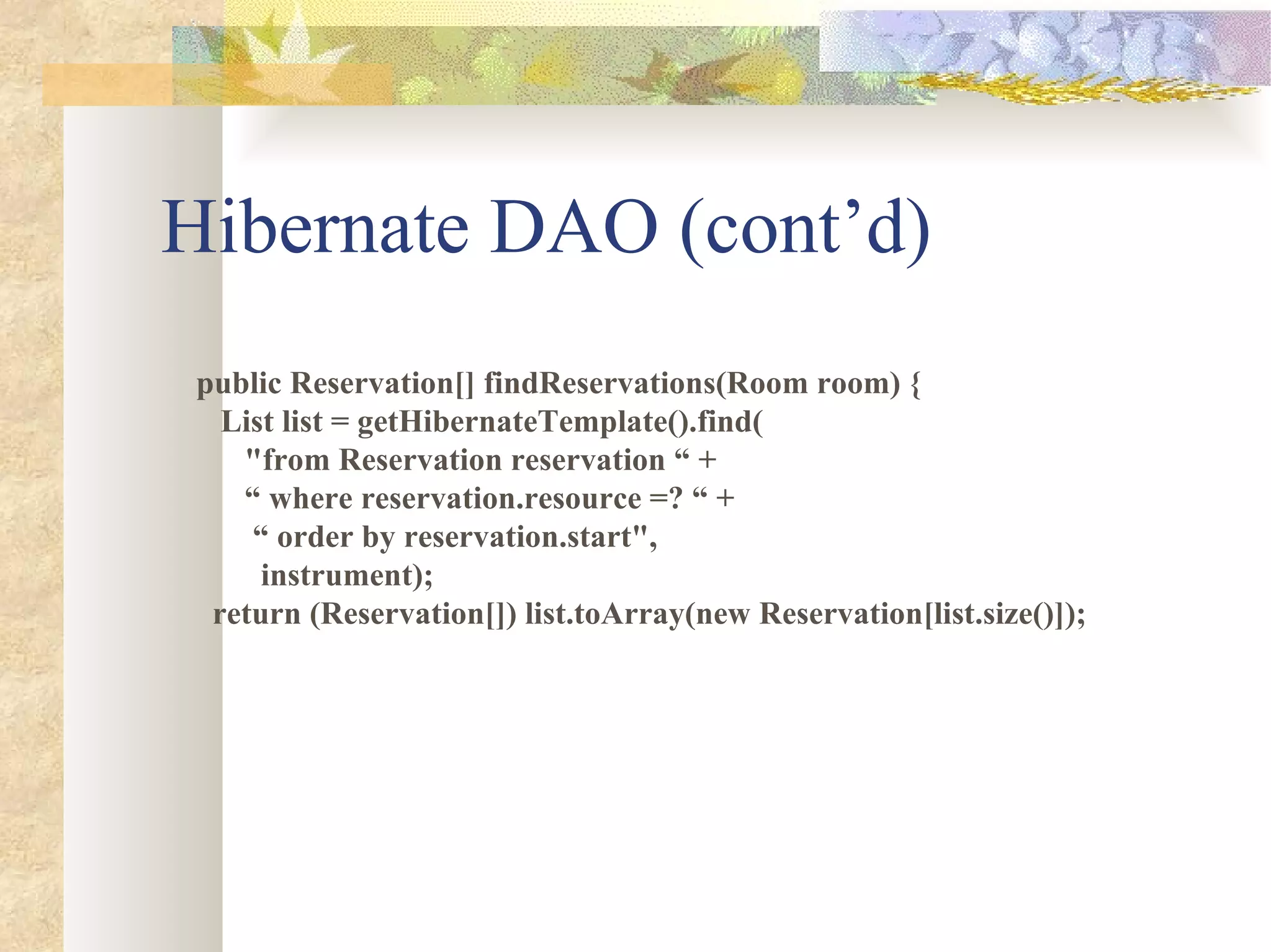 Hibernate DAO (cont’d) public Reservation[] findReservations(Room room) { List list = getHibernateTemplate().find( &quot;from Reservation reservation “ + “  where reservation.resource =? “ + “  order by reservation.start&quot;, instrument); return (Reservation[]) list.toArray(new Reservation[list.size()]); 