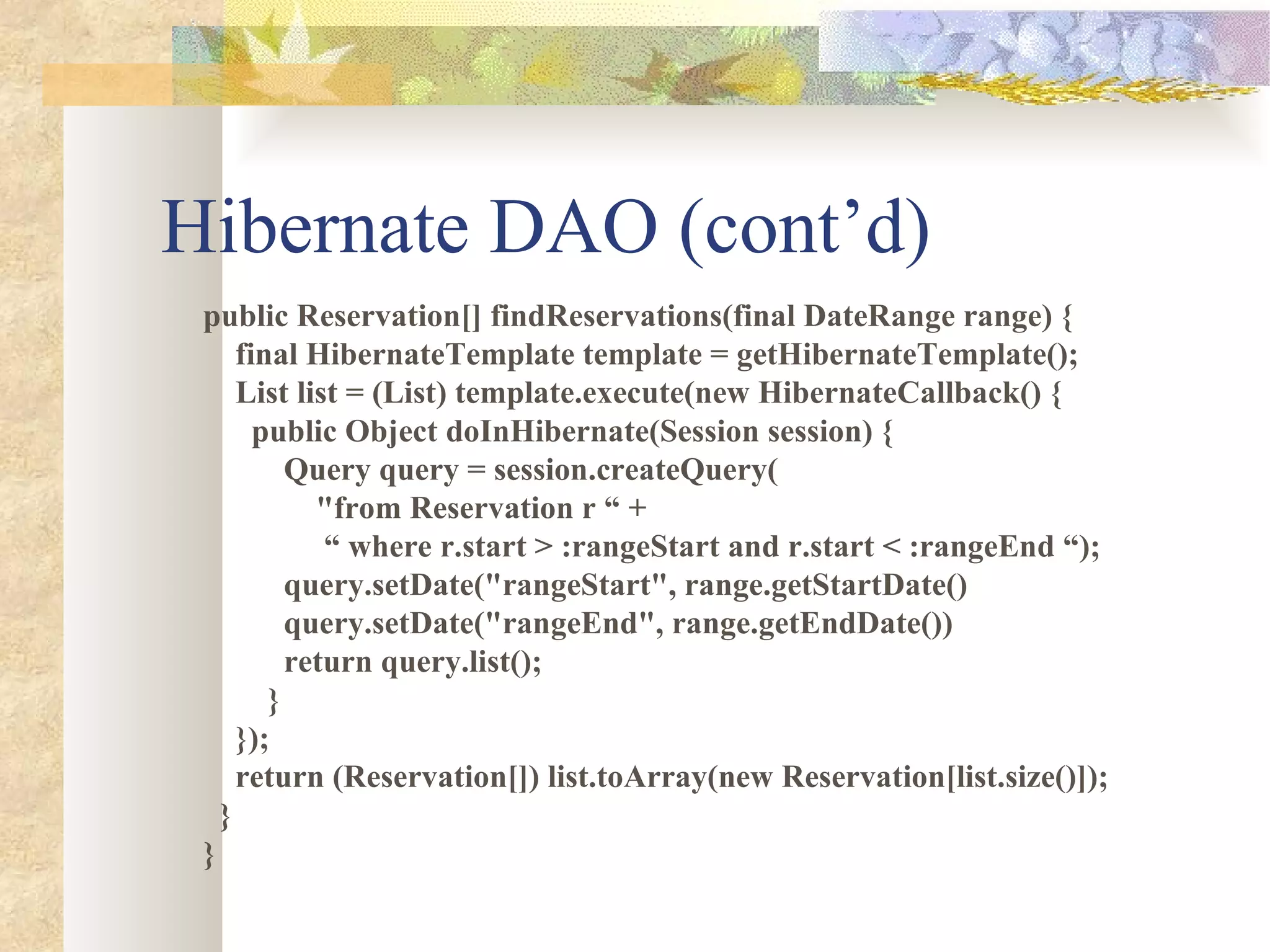 Hibernate DAO (cont’d) public Reservation[] findReservations(final DateRange range) { final HibernateTemplate template = getHibernateTemplate(); List list = (List) template.execute(new HibernateCallback() { public Object doInHibernate(Session session) { Query query = session.createQuery( &quot;from Reservation r “ + “  where r.start > :rangeStart and r.start < :rangeEnd “); query.setDate(&quot;rangeStart&quot;, range.getStartDate() query.setDate(&quot;rangeEnd&quot;, range.getEndDate()) return query.list(); } }); return (Reservation[]) list.toArray(new Reservation[list.size()]); } } 