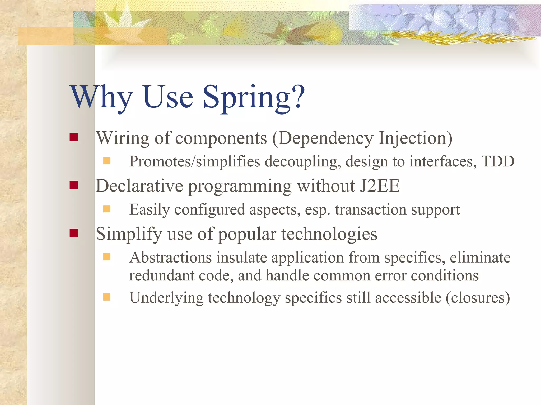 Why Use Spring? Wiring of components (Dependency Injection) Promotes/simplifies decoupling, design to interfaces, TDD Declarative programming without J2EE Easily configured aspects, esp. transaction support Simplify use of popular technologies Abstractions insulate application from specifics, eliminate redundant code, and handle common error conditions Underlying technology specifics still accessible (closures) 