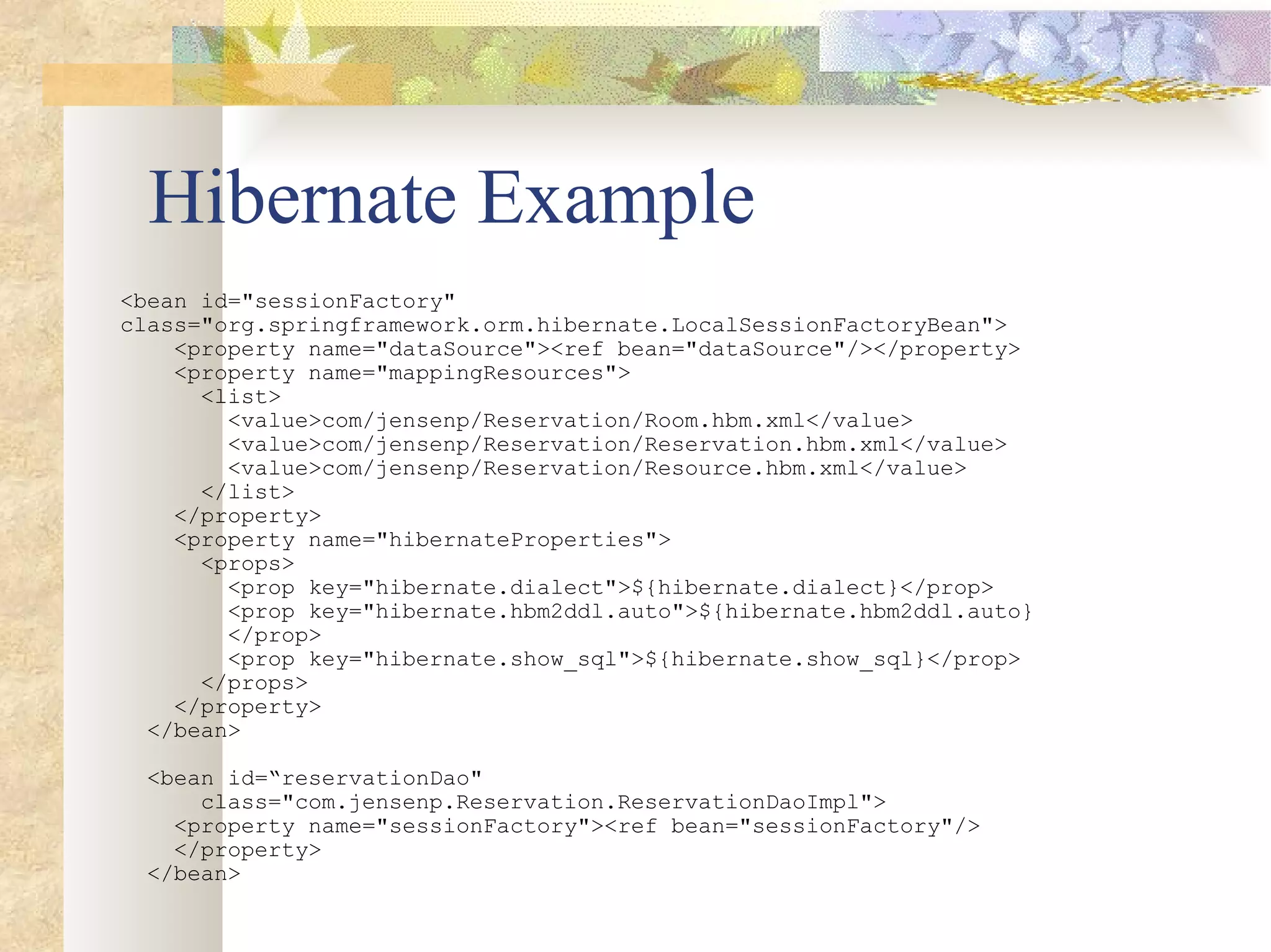 Hibernate Example <bean id=&quot;sessionFactory&quot; class=&quot;org.springframework.orm.hibernate.LocalSessionFactoryBean&quot;> <property name=&quot;dataSource&quot;><ref bean=&quot;dataSource&quot;/></property> <property name=&quot;mappingResources&quot;> <list> <value>com/jensenp/Reservation/Room.hbm.xml</value> <value>com/jensenp/Reservation/Reservation.hbm.xml</value> <value>com/jensenp/Reservation/Resource.hbm.xml</value>  </list> </property>  <property name=&quot;hibernateProperties&quot;> <props> <prop key=&quot;hibernate.dialect&quot;>${hibernate.dialect}</prop> <prop key=&quot;hibernate.hbm2ddl.auto&quot;>${hibernate.hbm2ddl.auto} </prop> <prop key=&quot;hibernate.show_sql&quot;>${hibernate.show_sql}</prop> </props> </property> </bean> <bean id=“reservationDao&quot; class=&quot;com.jensenp.Reservation.ReservationDaoImpl&quot;> <property name=&quot;sessionFactory&quot;><ref bean=&quot;sessionFactory&quot;/> </property> </bean> 