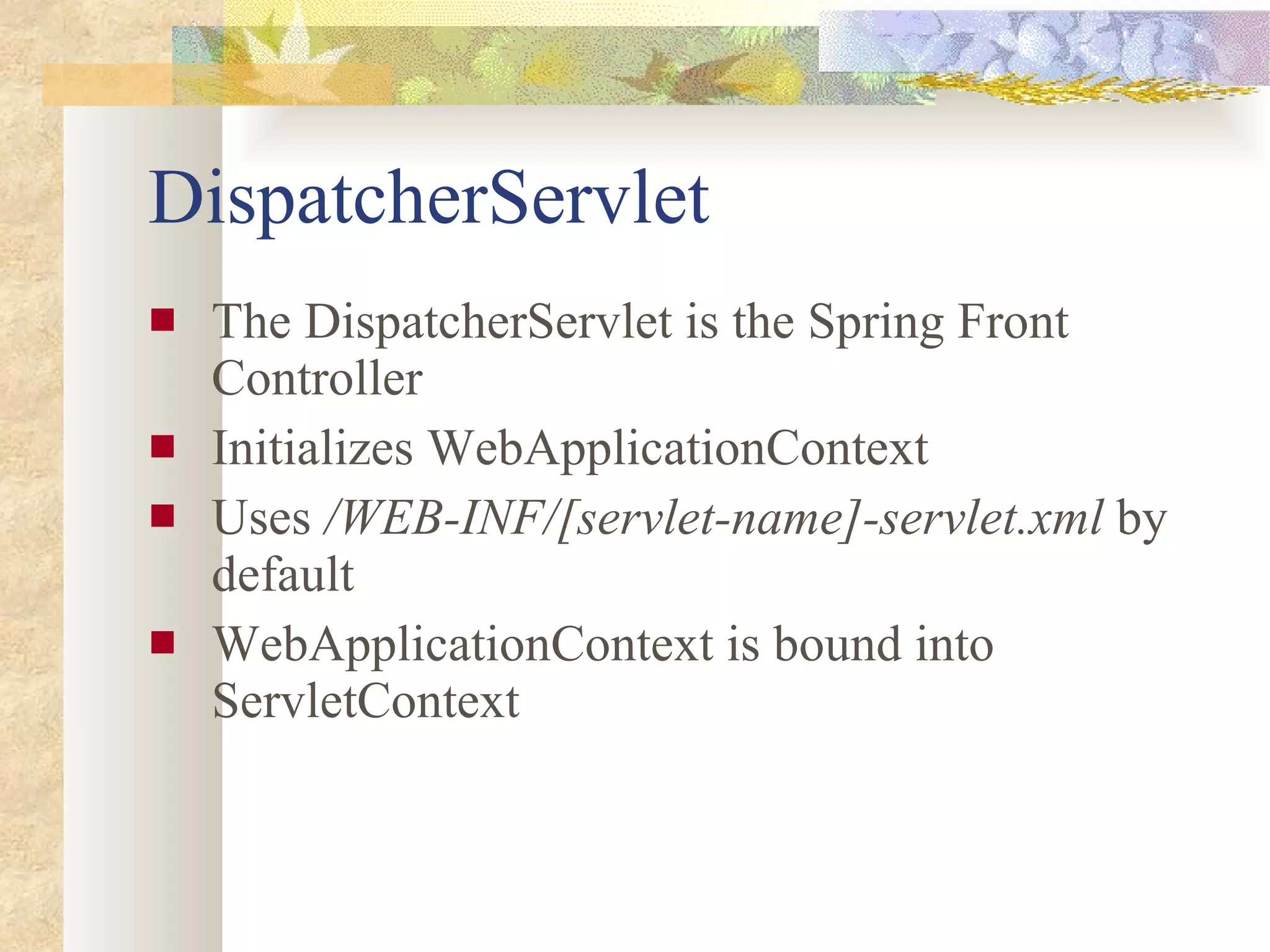 DispatcherServlet The DispatcherServlet is the Spring Front Controller Initializes WebApplicationContext Uses  /WEB-INF/[servlet-name]-servlet.xml  by default WebApplicationContext is bound into ServletContext 