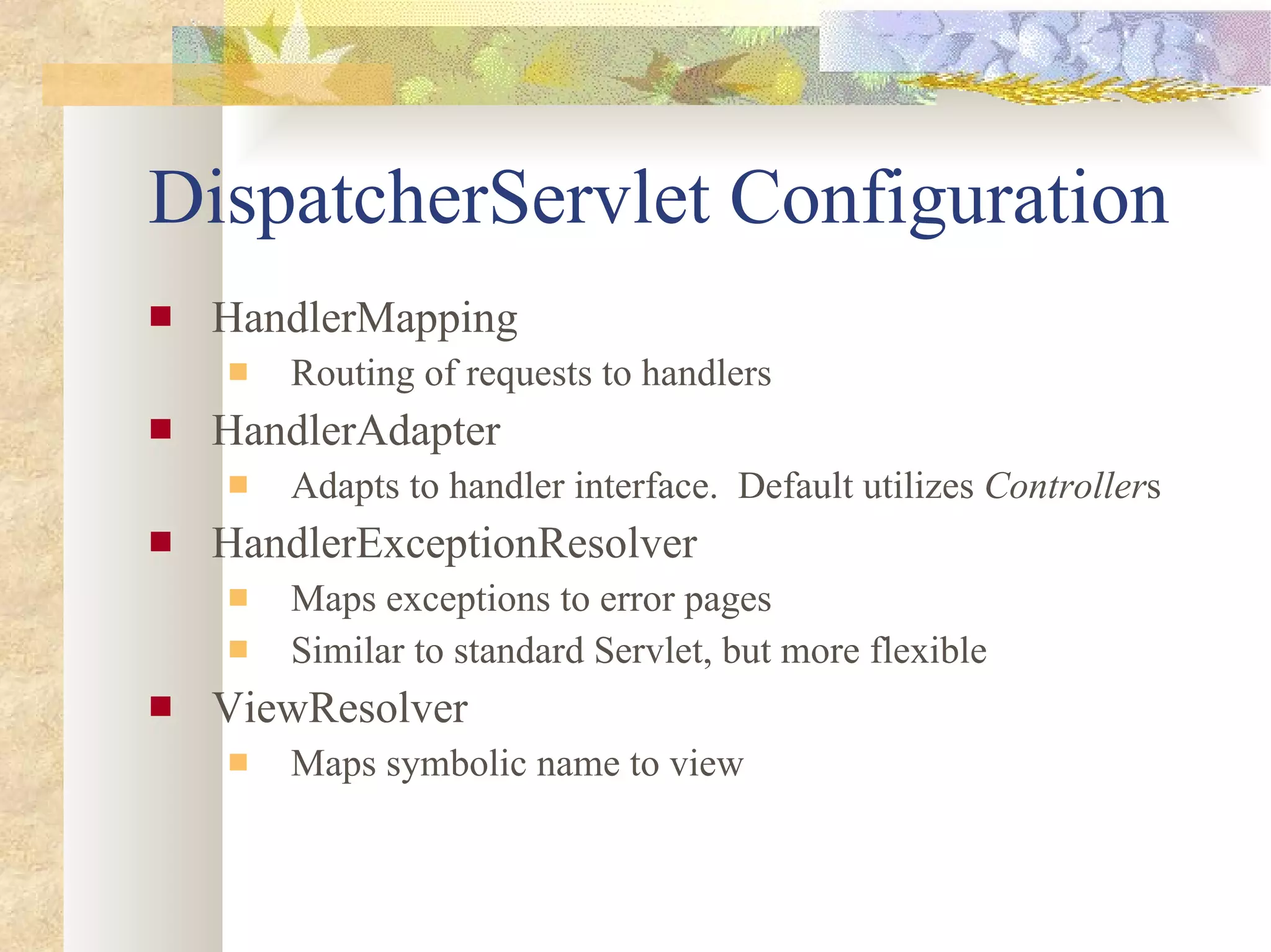 DispatcherServlet Configuration HandlerMapping Routing of requests to handlers HandlerAdapter Adapts to handler interface.  Default utilizes  Controller s HandlerExceptionResolver Maps exceptions to error pages Similar to standard Servlet, but more flexible ViewResolver Maps symbolic name to view 