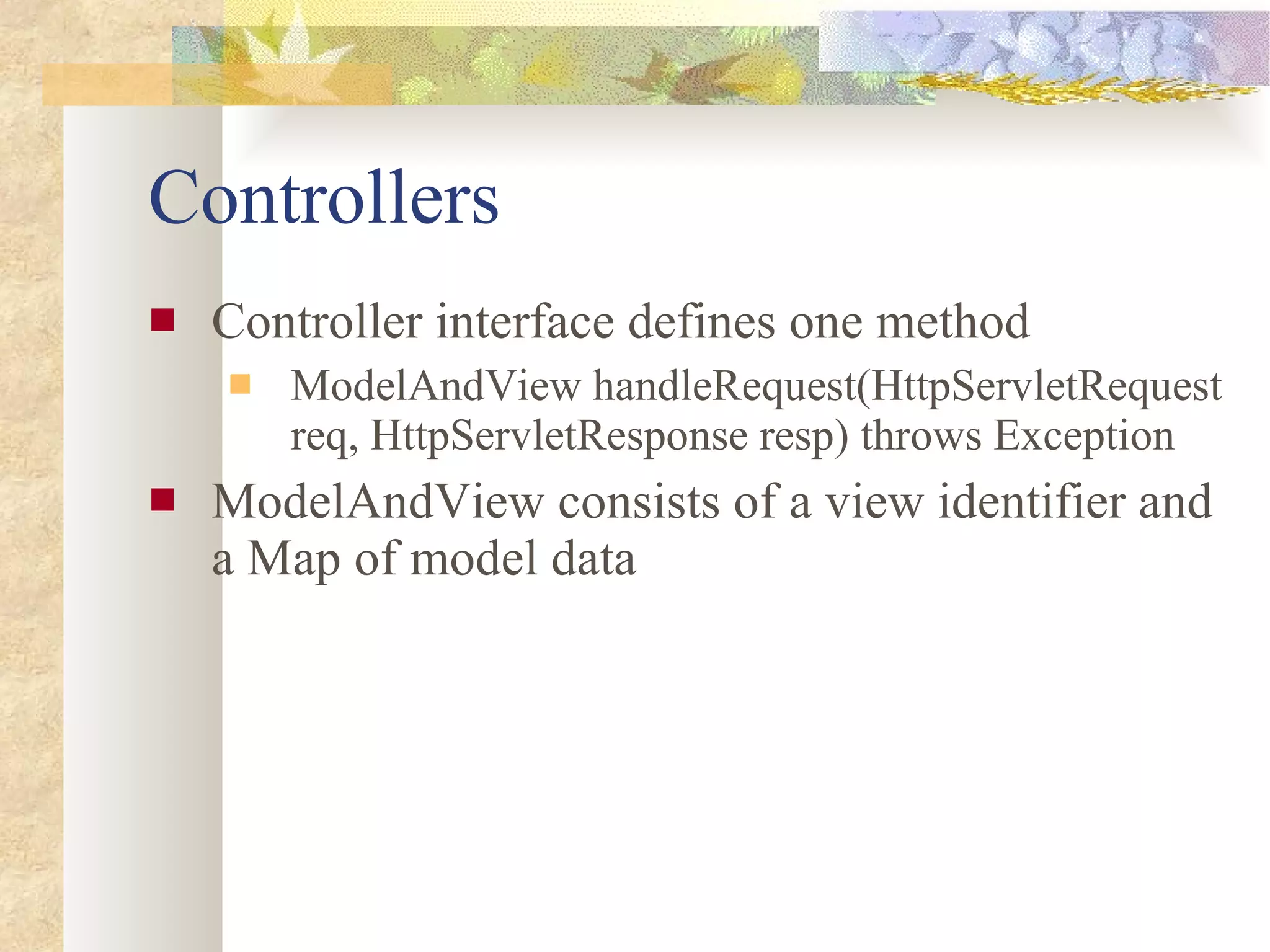Controllers Controller interface defines one method ModelAndView handleRequest(HttpServletRequest req, HttpServletResponse resp) throws Exception ModelAndView consists of a view identifier and a Map of model data 