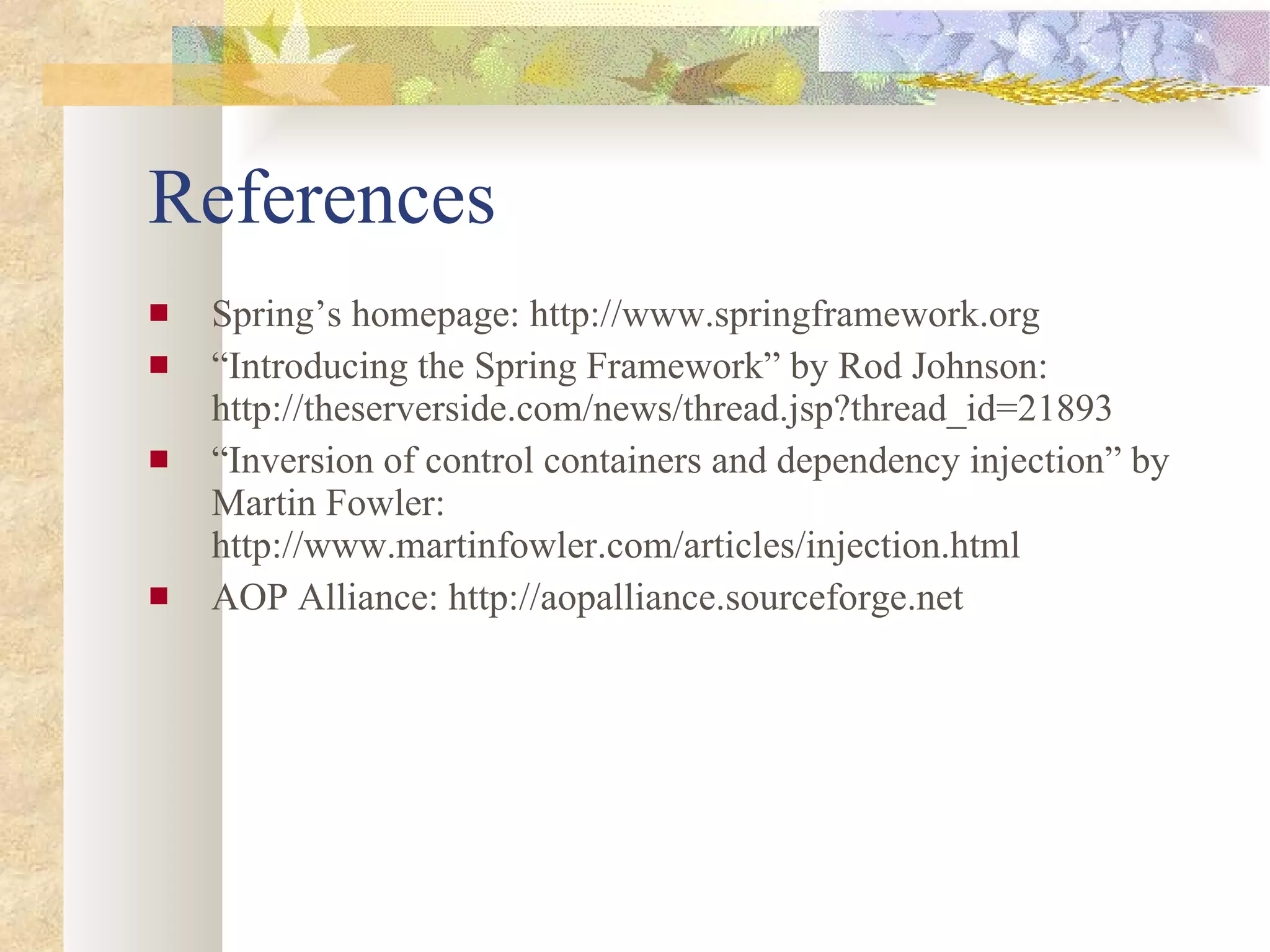 References Spring’s homepage: http://www.springframework.org “ Introducing the Spring Framework” by Rod Johnson: http://theserverside.com/news/thread.jsp?thread_id=21893 “ Inversion of control containers and dependency injection” by Martin Fowler: http://www.martinfowler.com/articles/injection.html AOP Alliance: http://aopalliance.sourceforge.net 