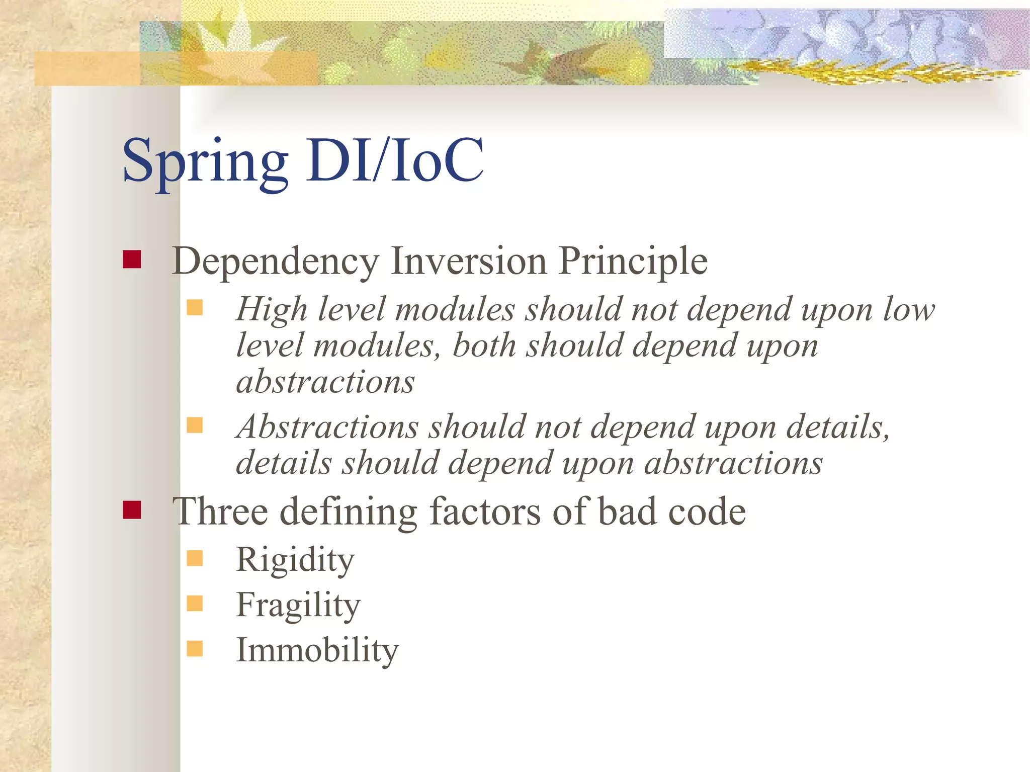 Spring DI/IoC Dependency Inversion Principle High level modules should not depend upon low level modules, both should depend upon abstractions Abstractions should not depend upon details, details should depend upon abstractions Three defining factors of bad code Rigidity Fragility Immobility 