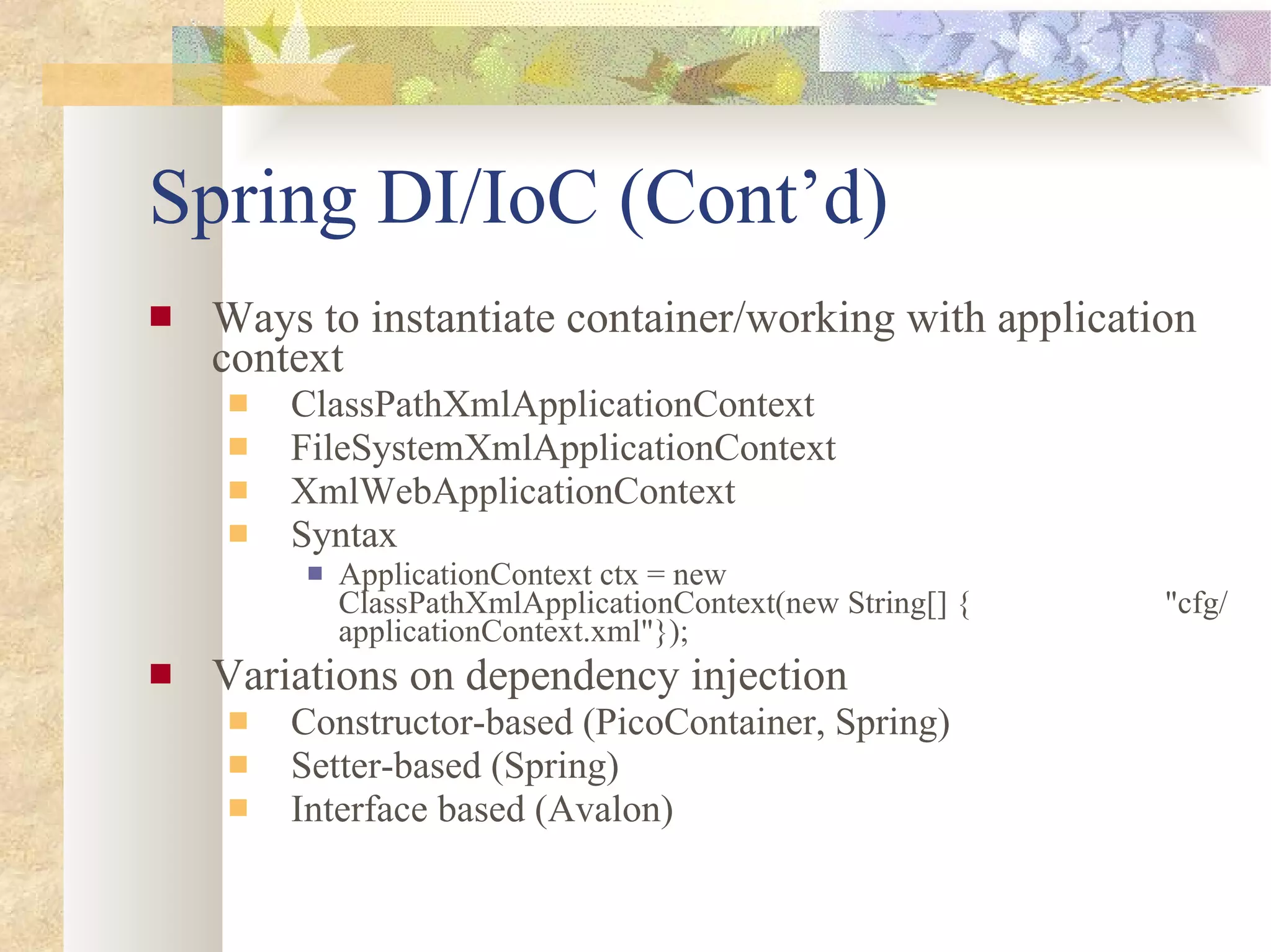 Spring DI/IoC (Cont’d) Ways to instantiate container/working with application context ClassPathXmlApplicationContext FileSystemXmlApplicationContext XmlWebApplicationContext Syntax ApplicationContext ctx = new ClassPathXmlApplicationContext(new String[] {  &quot;cfg/applicationContext.xml&quot;}); Variations on dependency injection Constructor-based (PicoContainer, Spring) Setter-based (Spring) Interface based (Avalon) 