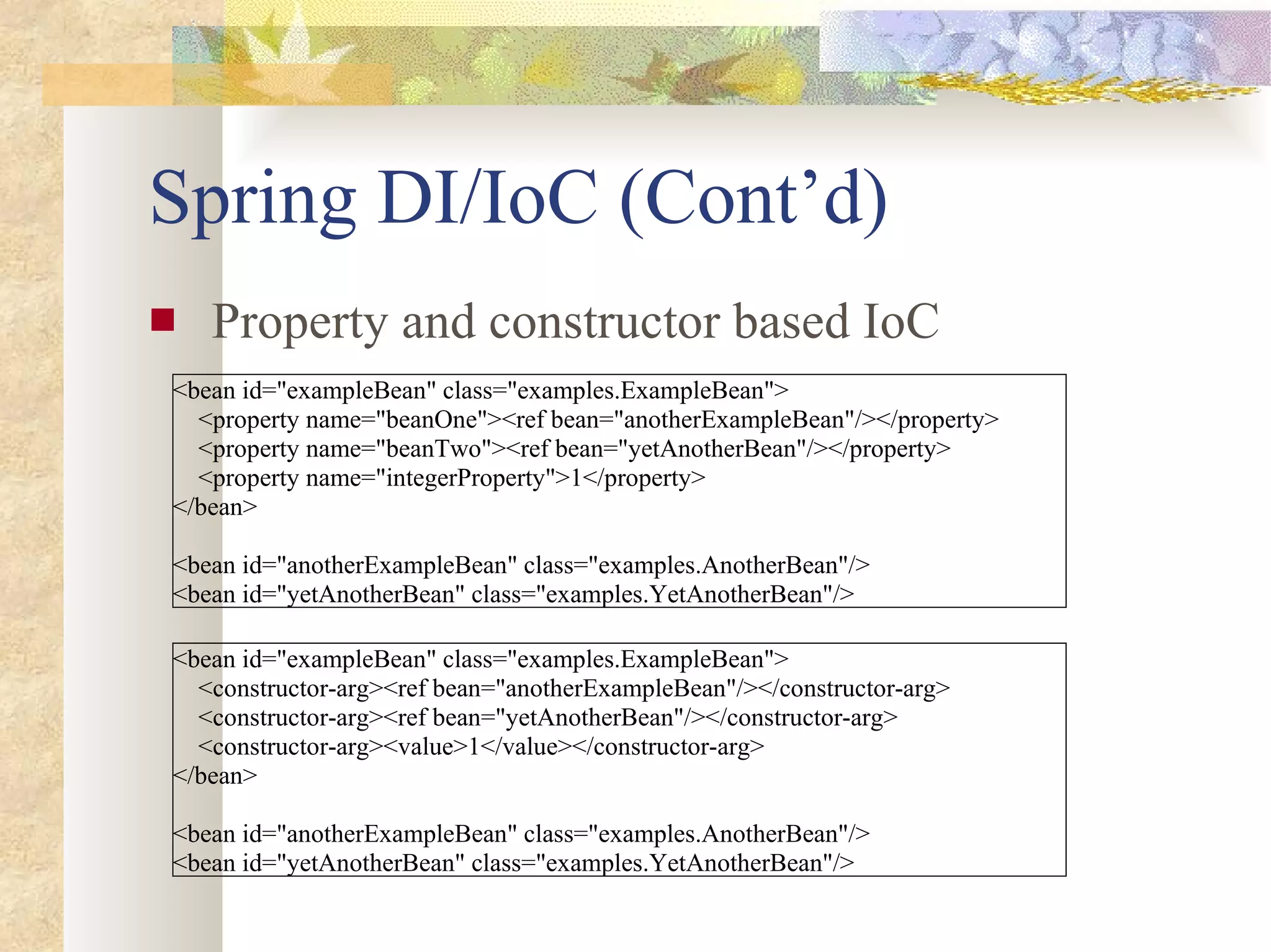 Spring DI/IoC (Cont’d) Property and constructor based IoC <bean id=&quot;exampleBean&quot; class=&quot;examples.ExampleBean&quot;> <property name=&quot;beanOne&quot;><ref bean=&quot;anotherExampleBean&quot;/></property> <property name=&quot;beanTwo&quot;><ref bean=&quot;yetAnotherBean&quot;/></property> <property name=&quot;integerProperty&quot;>1</property> </bean> <bean id=&quot;anotherExampleBean&quot; class=&quot;examples.AnotherBean&quot;/> <bean id=&quot;yetAnotherBean&quot; class=&quot;examples.YetAnotherBean&quot;/> <bean id=&quot;exampleBean&quot; class=&quot;examples.ExampleBean&quot;> <constructor-arg><ref bean=&quot;anotherExampleBean&quot;/></constructor-arg> <constructor-arg><ref bean=&quot;yetAnotherBean&quot;/></constructor-arg> <constructor-arg><value>1</value></constructor-arg> </bean> <bean id=&quot;anotherExampleBean&quot; class=&quot;examples.AnotherBean&quot;/> <bean id=&quot;yetAnotherBean&quot; class=&quot;examples.YetAnotherBean&quot;/> 