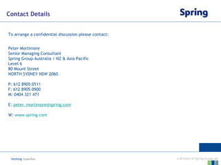 Contact Details To arrange a confidential discussion please contact: Peter Mortimore Senior Managing Consultant Spring Group Australia / NZ & Asia Pacific Level 6 80 Mount Street NORTH SYDNEY NSW 2060 P: 612 8905 0511 F: 612 8905 0900 M: 0404 321 471 E:  peter_mortimore @spring.com W:  www.spring.com 