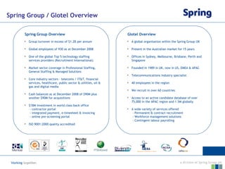 Spring Group / Glotel Overview Spring Group Overview Glotel Overview Group turnover in excess of $1.2B per annum Global employees of 930 as at December 2008 One of the global Top 5 technology staffing services providers (Recruitment International) Market sector coverage in Professional Staffing, General Staffing & Managed Solutions Core industry sectors – telecoms / IT&T, financial services, healthcare, public sector & utilities, oil & gas and digital media Cash balances as at December 2008 of $90M plus another $90M for acquisitions $18M investment in world class back office   - contractor portal   - integrated payment, e-timesheet & invoicing    - online pre-screening portal  ISO 9001:2000 quality accredited A global organisation within the Spring Group UK Present in the Australian market for 15 years Offices in Sydney, Melbourne, Brisbane, Perth and Singapore Founded in 1989 in UK, now in US, EMEA & APAC Telecommunications industry specialist 40 employees in the region We recruit in over 60 countries Access to an active candidate database of over 75,000 in the APAC region and 1.5M globally A wide variety of services offered   - Permanent & contract recruitment   - Workforce management solutions   - Contingent labour payrolling 
