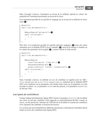 Spring Livre Page 193 Lundi, 15. juin 2009 5:57 17




                                                                                                         Spring MVC
                                                                                                          CHAPITRE 7
                                                                                                                          193

                           Dans l’exemple ci-dessus, l’annotation au niveau de la méthode reprend les valeurs des
                           propriétés de l’annotation positionnée au niveau de la classe.
                           Il est également possible de ne spéciﬁer le mappage qu’au niveau de la méthode de traite-
                           ment (ᕡ) :
                               @Controller
                               public class WelcomeController {

                                     @RequestMapping("/welcome.do")←ᕡ
                                     public void welcome() {
                                         (...)
                                     }
                               }
                           Pour ﬁnir, il est également possible de spéciﬁer plusieurs mappages (ᕡ) pour une même
                           annotation avec la méthode HTTP d’accès souhaitée (ᕢ) ainsi qu’un ﬁltrage se fondant sur
                           les valeurs des paramètres de la requête (ᕣ), comme l’illustre le code suivant :
                               @Controller
                               public class WelcomeController {

                                     @RequestMapping(
                                         value={"/welcome.do", "/index.do"),←ᕡ
                                         method=RequestMethod.GET←ᕢ
                                         params={"auth=true", "refresh", "!authenticate"}←ᕣ
                                     public void welcome() {
                                         (...)
                                     }
                               }
                           Dans l’exemple ci-dessus, la méthode welcome du contrôleur est appelée pour les URI /
                           <alias-webapp>/welcome.do ou /<alias-webapp>/index.do seulement par la méthode HTTP
                           GET si les conditions sur les paramètres sont vériﬁés. Dans notre cas, le paramètre auth doit
                           posséder la valeur true, le paramètre refresh doit être présent, et le paramètre authenticate
                           ne doit pas l’être.


               Les types de contrôleurs
                           Comme indiqué précédemment, Spring MVC fournit l’annotation Controller aﬁn de déﬁnir
                           une classe en tant que contrôleur. Cette approche est particulièrement ﬂexible à mettre en
                           œuvre, car elle permet de s’abstraire de l’API Servlet et de déﬁnir le contenu des contrôleurs
                           et les signatures des méthodes en fonction des besoins.
                           Les sections qui suivent détaillent les différents mécanismes et déclinaisons utilisables aﬁn de
                           mettre en œuvre des contrôleurs dans Spring MVC.
 