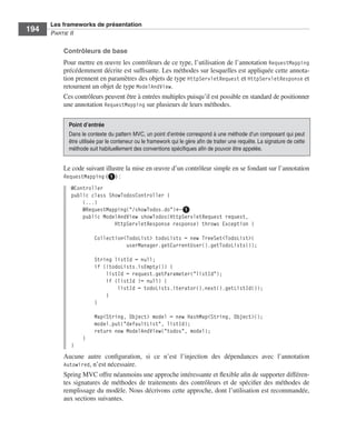 Spring Livre Page 194 Lundi, 15. juin 2009 5:57 17




                 Les frameworks de présentation
     194         PARTIE II


                        Contrôleurs de base
                        Pour mettre en œuvre les contrôleurs de ce type, l’utilisation de l’annotation RequestMapping
                        précédemment décrite est sufﬁsante. Les méthodes sur lesquelles est appliquée cette annota-
                        tion prennent en paramètres des objets de type HttpServletRequest et HttpServletResponse et
                        retournent un objet de type ModelAndView.
                        Ces contrôleurs peuvent être à entrées multiples puisqu’il est possible en standard de positionner
                        une annotation RequestMapping sur plusieurs de leurs méthodes.

                          Point d’entrée
                          Dans le contexte du pattern MVC, un point d’entrée correspond à une méthode d’un composant qui peut
                          être utilisée par le conteneur ou le framework qui le gère aﬁn de traiter une requête. La signature de cette
                          méthode suit habituellement des conventions spéciﬁques aﬁn de pouvoir être appelée.


                        Le code suivant illustre la mise en œuvre d’un contrôleur simple en se fondant sur l’annotation
                        RequestMapping (ᕡ) :
                           @Controller
                           public class ShowTodosController {
                               (...)
                               @RequestMapping("/showTodos.do")←ᕡ
                               public ModelAndView showTodos(HttpServletRequest request,
                                          HttpServletResponse response) throws Exception {

                                       Collection<TodoList> todoLists = new TreeSet<TodoList>(
                                                  userManager.getCurrentUser().getTodoLists());

                                       String listId = null;
                                       if (!todoLists.isEmpty()) {
                                           listId = request.getParameter("listId");
                                           if (listId != null) {
                                               listId = todoLists.iterator().next().getListId());
                                           }
                                       }

                                       Map<String, Object> model = new HashMap<String, Object>();
                                       model.put("defaultList", listId);
                                       return new ModelAndView("todos", model);
                                 }
                           }
                        Aucune autre conﬁguration, si ce n’est l’injection des dépendances avec l’annotation
                        Autowired, n’est nécessaire.
                        Spring MVC offre néanmoins une approche intéressante et ﬂexible aﬁn de supporter différen-
                        tes signatures de méthodes de traitements des contrôleurs et de spéciﬁer des méthodes de
                        remplissage du modèle. Nous décrivons cette approche, dont l’utilisation est recommandée,
                        aux sections suivantes.
 
