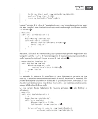 Spring Livre Page 197 Lundi, 15. juin 2009 5:57 17




                                                                                                           Spring MVC
                                                                                                            CHAPITRE 7
                                                                                                                             197

                                           Map<String, Object> model = new HashMap<String, Object>();
                                           model.put("defaultList", listId);
                                           return new ModelAndView("todos", model);
                                     }
                               }
                           Lors de l’omission de la valeur de l’annotation RequestParam, le nom du paramètre sur lequel
                           elle porte est utilisé. Ainsi, l’utilisation de l’annotation dans l’exemple précédent est similaire
                           à la suivante (ᕡ) :
                               @Controller
                               public class ShowTodosController {
                                   (...)
                                   @RequestMapping("/showTodos.do")
                                   public ModelAndView showTodos(
                                           @RequestParam("listId") String listId)←ᕡ
                                           throws Exception {
                                       (...)
                                   }
                               }
                           Par défaut, l’utilisation de l’annotation RequestParam nécessite la présence du paramètre dans
                           la requête. L’attribut required de l’annotation permet de paramétrer ce comportement aﬁn de
                           rendre le paramètre optionnel, comme le montre le code suivant (ᕡ) :
                               @RequestMapping("/showTodos.do")
                               public ModelAndView showTodos(
                                       @RequestParam(value="listId",
                                            required="false") String listId)←ᕡ
                                       throws Exception {
                                   (...)
                               }
                           Les méthodes de traitement des contrôleurs acceptent également un paramètre de type
                           ModelMap, ce paramètre correspondant aux données du modèle. En utilisant ce paramètre, il est
                           possible de manipuler les données du modèle et d’en ajouter de nouvelles. Dans ce cas, il n’est
                           plus nécessaire de retourner un objet de type ModelAndView ; une chaîne de caractères corres-
                           pondant à l’identiﬁant de la vue sufﬁt.
                           Le code suivant illustre l’adaptation de l’exemple précédent (ᕡ) aﬁn d’utiliser ce
                           mécanisme :
                               @Controller
                               public class ShowTodosController {
                                   (...)
                                   @RequestMapping("/showTodos.do")
                                   public String showTodos(
                                           @RequestParam String listId,
                                           ModelMap model) throws Exception {←ᕡ

                                           Collection<TodoList> todoLists = new TreeSet<TodoList>(
                                                      userManager.getCurrentUser().getTodoLists());
 