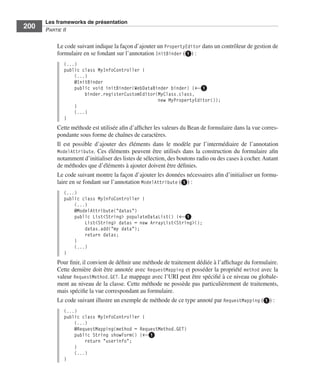 Spring Livre Page 200 Lundi, 15. juin 2009 5:57 17




                 Les frameworks de présentation
     200         PARTIE II


                        Le code suivant indique la façon d’ajouter un PropertyEditor dans un contrôleur de gestion de
                        formulaire en se fondant sur l’annotation InitBinder (ᕡ) :
                           (...)
                           public class MyInfoController {
                               (...)
                               @InitBinder
                               public void initBinder(WebDataBinder binder) {←ᕡ
                                   binder.registerCustomEditor(MyClass.class,
                                                               new MyPropertyEditor());
                               }
                               (...)
                           }
                        Cette méthode est utilisée aﬁn d’afﬁcher les valeurs du Bean de formulaire dans la vue corres-
                        pondante sous forme de chaînes de caractères.
                        Il est possible d’ajouter des éléments dans le modèle par l’intermédiaire de l’annotation
                        ModelAttribute. Ces éléments peuvent être utilisés dans la construction du formulaire aﬁn
                        notamment d’initialiser des listes de sélection, des boutons radio ou des cases à cocher. Autant
                        de méthodes que d’éléments à ajouter doivent être déﬁnies.
                        Le code suivant montre la façon d’ajouter les données nécessaires aﬁn d’initialiser un formu-
                        laire en se fondant sur l’annotation ModelAttribute (ᕡ) :
                           (...)
                           public class MyInfoController {
                               (...)
                               @ModelAttribute("datas")
                               public List<String> populateDataList() {←ᕡ
                                   List<String> datas = new ArrayList<String>();
                                   datas.add("my data");
                                   return datas;
                               }
                               (...)
                           }
                        Pour ﬁnir, il convient de déﬁnir une méthode de traitement dédiée à l’afﬁchage du formulaire.
                        Cette dernière doit être annotée avec RequestMapping et posséder la propriété method avec la
                        valeur RequestMethod.GET. Le mappage avec l’URI peut être spéciﬁé à ce niveau ou globale-
                        ment au niveau de la classe. Cette méthode ne possède pas particulièrement de traitements,
                        mais spéciﬁe la vue correspondant au formulaire.
                        Le code suivant illustre un exemple de méthode de ce type annoté par RequestMapping (ᕡ) :
                           (...)
                           public class MyInfoController {
                               (...)
                               @RequestMapping(method = RequestMethod.GET)
                               public String showForm() {←ᕡ
                                   return "userinfo";
                               }
                               (...)
                           }
 