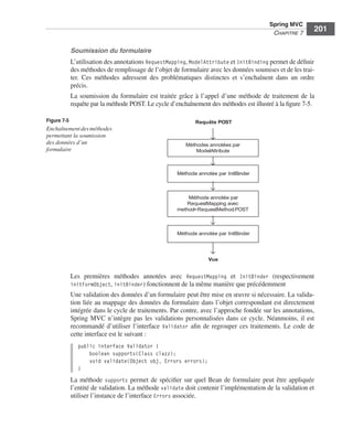 Spring Livre Page 201 Lundi, 15. juin 2009 5:57 17




                                                                                                        Spring MVC
                                                                                                         CHAPITRE 7
                                                                                                                         201

                            Soumission du formulaire
                            L’utilisation des annotations RequestMapping, ModelAttribute et InitBinding permet de déﬁnir
                            des méthodes de remplissage de l’objet de formulaire avec les données soumises et de les trai-
                            ter. Ces méthodes adressent des problématiques distinctes et s’enchaînent dans un ordre
                            précis.
                            La soumission du formulaire est traitée grâce à l’appel d’une méthode de traitement de la
                            requête par la méthode POST. Le cycle d’enchaînement des méthodes est illustré à la ﬁgure 7-5.

               Figure 7-5                                                   Requête POST
               Enchaînement des méthodes
               permettant la soumission
               des données d’un                                         Méthodes annotées par
               formulaire                                                   ModelAttribute



                                                                     Méthode annotée par InitBinder



                                                                         Méthode annotée par
                                                                        RequestMapping avec
                                                                     method=RequestMethod.POST



                                                                     Méthode annotée par InitBinder




                                                                                 Vue


                            Les premières méthodes annotées avec RequestMapping et InitBinder (respectivement
                            initFormObject, initBinder) fonctionnent de la même manière que précédemment
                            Une validation des données d’un formulaire peut être mise en œuvre si nécessaire. La valida-
                            tion liée au mappage des données du formulaire dans l’objet correspondant est directement
                            intégrée dans le cycle de traitements. Par contre, avec l’approche fondée sur les annotations,
                            Spring MVC n’intègre pas les validations personnalisées dans ce cycle. Néanmoins, il est
                            recommandé d’utiliser l’interface Validator aﬁn de regrouper ces traitements. Le code de
                            cette interface est le suivant :
                               public interface Validator {
                                   boolean supports(Class clazz);
                                   void validate(Object obj, Errors errors);
                               }
                            La méthode supports permet de spéciﬁer sur quel Bean de formulaire peut être appliquée
                            l’entité de validation. La méthode validate doit contenir l’implémentation de la validation et
                            utiliser l’instance de l’interface Errors associée.
 