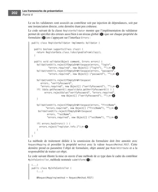 Spring Livre Page 202 Lundi, 15. juin 2009 5:57 17




                 Les frameworks de présentation
     202         PARTIE II


                        Le ou les validateurs sont associés au contrôleur soit par injection de dépendances, soit par
                        une instanciation directe, cette dernière étant peu coûteuse.
                        Le code suivant de la classe RegisterValidator montre que l’implémentation du validateur
                        permet de spéciﬁer des erreurs aussi bien à un niveau global (ᕡ) que sur chaque propriété du
                        formulaire (ᕢ) en s’appuyant sur l’interface Errors :
                           public class RegisterValidator implements Validator {

                               public boolean supports(Class clazz) {
                                 return RegisterData.class.isAssignableFrom(clazz);
                               }

                               public void validate(Object command, Errors errors) {
                                 ValidationUtils.rejectIfEmptyOrWhitespace(errors, "login",
                                          "errors.required", new Object[] {"login"}, "");←ᕢ
                                 ValidationUtils.rejectIfEmptyOrWhitespace(errors, "password",
                                          "errors.required", new Object[] {"password"}, "");←ᕢ

                                   ValidationUtils.rejectIfEmptyOrWhitespace(
                                      errors, "verifyPassword",
                                      "errors.required", new Object[] {"verifyPassword"}, "");←ᕢ
                                   if( !data.getPassword().equals(data.getVerifyPassword()) ) {
                                         errors.rejectValue("verifyPassword", "errors.required",
                                                      new Object[] {"verifyPassword"}, "");←ᕢ
                                   }

                                   ValidationUtils.rejectIfEmptyOrWhitespace(errors, "firstName",
                                          "errors.required", new Object[] {"firstName"}, "");←ᕢ
                                    ValidationUtils.rejectIfEmptyOrWhitespace(
                                           errors, "lastName",
                                           "errors.required", new Object[] {"lastName"}, "");←ᕢ

                                   if( errors.hasErrors() ) {
                                     errors.reject("register.info.1");←ᕡ
                                   }
                               }
                           }
                        La méthode de traitement dédiée à la soumission du formulaire doit être annotée avec
                        RequestMapping et posséder la propriété method avec la valeur RequestMethod.POST. Cette
                        dernière prend en paramètre l’objet de formulaire, objet annoté par ModelAttribute et a la
                        responsabilité de traiter cet objet.
                        Le code suivant illustre la mise en œuvre d’une méthode de ce type dans le cadre du contrôleur
                        MyInfoController, méthode nommée submitForm (ᕡ) :
                           (...)
                           public class MyInfoController {
                               (...)

                                   @RequestMapping(method = RequestMethod.POST)
 